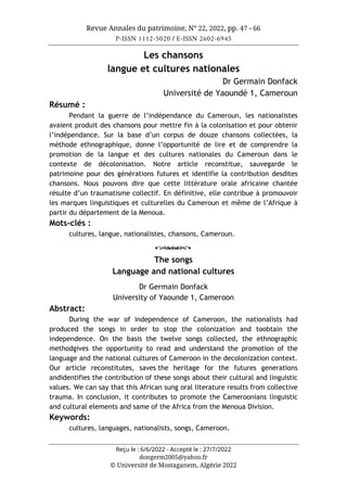 Revue Annales du patrimoine, N° 22, 2022, pp. 47 - 66
P-ISSN 1112-5020 / E-ISSN 2602-6945
Reçu le : 6/6/2022 - Accepté le : 27/7/2022
dongerm2005@yahoo.fr
© Université de Mostaganem, Algérie 2022
Les chansons
langue et cultures nationales
Dr Germain Donfack
Université de Yaoundé 1, Cameroun
Résumé :
Pendant la guerre de l’indépendance du Cameroun, les nationalistes
avaient produit des chansons pour mettre fin à la colonisation et pour obtenir
l’indépendance. Sur la base d’un corpus de douze chansons collectées, la
méthode ethnographique, donne l’opportunité de lire et de comprendre la
promotion de la langue et des cultures nationales du Cameroun dans le
contexte de décolonisation. Notre article reconstitue, sauvegarde le
patrimoine pour des générations futures et identifie la contribution desdites
chansons. Nous pouvons dire que cette littérature orale africaine chantée
résulte d’un traumatisme collectif. En définitive, elle contribue à promouvoir
les marques linguistiques et culturelles du Cameroun et même de l’Afrique à
partir du département de la Menoua.
Mots-clés :
cultures, langue, nationalistes, chansons, Cameroun.
o
The songs
Language and national cultures
Dr Germain Donfack
University of Yaounde 1, Cameroon
Abstract:
During the war of independence of Cameroon, the nationalists had
produced the songs in order to stop the colonization and toobtain the
independence. On the basis the twelve songs collected, the ethnographic
methodgives the opportunity to read and understand the promotion of the
language and the national cultures of Cameroon in the decolonization context.
Our article reconstitutes, saves the heritage for the futures generations
andidentifies the contribution of these songs about their cultural and linguistic
values. We can say that this African sung oral literature results from collective
trauma. In conclusion, it contributes to promote the Cameroonians linguistic
and cultural elements and same of the Africa from the Menoua Division.
Keywords:
cultures, languages, nationalists, songs, Cameroon.
 