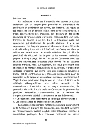 Dr Germain Donfack
- 48 -
Revue Annales du patrimoine
o
Introduction :
La littérature orale est l’ensemble des œuvres produites
oralement par un peuple pour préserver et transmettre de
génération en génération son savoir, son histoire, ses règles et
ses modes de vie en langue locale. Dans cette considération, il
s’agit généralement des chansons, des discours et des récits
anonymes et variables dans leur forme, mais pas dans leur fond,
transmis de bouche à oreille. C’est la littérature orale qui
caractérise principalement le peuple africain. Il y a un
déploiement des langues purement africaines et des éléments
socioculturels qui permettent à l’Africain de s’enraciner dans sa
culture en restant ouvert au monde extérieur. Ce qui offre la
possibilité de découvrir les langues et les cultures nationales
propres à chaque pays. Tel est le cas du Cameroun avec ses
chansons nationalistes produites pour mettre fin au système
colonial français, mais curieusement, qui nous présentent une
abondance de marques linguistiques et culturelles. Il s’agit d’un
véritable problème qui donne lieu aux questions suivantes :
Quelle est la contribution des chansons nationalistes pour la
promotion de la langue et des cultures nationales du Cameroun ?
S’agit-il d’un patrimoine linguistique et culturel ? Grâce à la
méthode ethnographique, nous allons ressortir : la
reconnaissance identitaire de la langue camerounaise, la
promotion de la littérature orale du Cameroun, la peinture des
pratiques culturelles communautaire et la lecture de
l’organisation de la société traditionnelle et des évènements.
1 - La reconnaissance identitaire de la langue camerounaise :
1. Les circonstances de production des chansons :
La naissance des chansons nationalistes dans le département
de la Menoua est l’œuvre des populations qui, pendant la guerre
de l’indépendance, avaient produit cette littérature chantée à
connotation politique. Ces chansons mettaient en valeur
 
