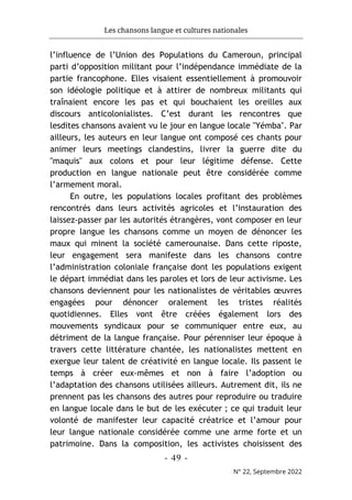 Les chansons langue et cultures nationales
- 49 -
N° 22, Septembre 2022
l’influence de l’Union des Populations du Cameroun, principal
parti d’opposition militant pour l’indépendance immédiate de la
partie francophone. Elles visaient essentiellement à promouvoir
son idéologie politique et à attirer de nombreux militants qui
traînaient encore les pas et qui bouchaient les oreilles aux
discours anticolonialistes. C’est durant les rencontres que
lesdites chansons avaient vu le jour en langue locale "Yémba". Par
ailleurs, les auteurs en leur langue ont composé ces chants pour
animer leurs meetings clandestins, livrer la guerre dite du
"maquis" aux colons et pour leur légitime défense. Cette
production en langue nationale peut être considérée comme
l’armement moral.
En outre, les populations locales profitant des problèmes
rencontrés dans leurs activités agricoles et l’instauration des
laissez-passer par les autorités étrangères, vont composer en leur
propre langue les chansons comme un moyen de dénoncer les
maux qui minent la société camerounaise. Dans cette riposte,
leur engagement sera manifeste dans les chansons contre
l’administration coloniale française dont les populations exigent
le départ immédiat dans les paroles et lors de leur activisme. Les
chansons deviennent pour les nationalistes de véritables œuvres
engagées pour dénoncer oralement les tristes réalités
quotidiennes. Elles vont être créées également lors des
mouvements syndicaux pour se communiquer entre eux, au
détriment de la langue française. Pour pérenniser leur époque à
travers cette littérature chantée, les nationalistes mettent en
exergue leur talent de créativité en langue locale. Ils passent le
temps à créer eux-mêmes et non à faire l’adoption ou
l’adaptation des chansons utilisées ailleurs. Autrement dit, ils ne
prennent pas les chansons des autres pour reproduire ou traduire
en langue locale dans le but de les exécuter ; ce qui traduit leur
volonté de manifester leur capacité créatrice et l’amour pour
leur langue nationale considérée comme une arme forte et un
patrimoine. Dans la composition, les activistes choisissent des
 