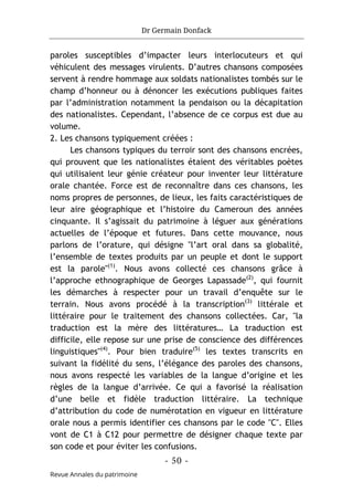Dr Germain Donfack
- 50 -
Revue Annales du patrimoine
paroles susceptibles d’impacter leurs interlocuteurs et qui
véhiculent des messages virulents. D’autres chansons composées
servent à rendre hommage aux soldats nationalistes tombés sur le
champ d’honneur ou à dénoncer les exécutions publiques faites
par l’administration notamment la pendaison ou la décapitation
des nationalistes. Cependant, l’absence de ce corpus est due au
volume.
2. Les chansons typiquement créées :
Les chansons typiques du terroir sont des chansons encrées,
qui prouvent que les nationalistes étaient des véritables poètes
qui utilisaient leur génie créateur pour inventer leur littérature
orale chantée. Force est de reconnaître dans ces chansons, les
noms propres de personnes, de lieux, les faits caractéristiques de
leur aire géographique et l’histoire du Cameroun des années
cinquante. Il s’agissait du patrimoine à léguer aux générations
actuelles de l’époque et futures. Dans cette mouvance, nous
parlons de l’orature, qui désigne "l’art oral dans sa globalité,
l’ensemble de textes produits par un peuple et dont le support
est la parole"(1)
. Nous avons collecté ces chansons grâce à
l’approche ethnographique de Georges Lapassade(2)
, qui fournit
les démarches à respecter pour un travail d’enquête sur le
terrain. Nous avons procédé à la transcription(3)
littérale et
littéraire pour le traitement des chansons collectées. Car, "la
traduction est la mère des littératures… La traduction est
difficile, elle repose sur une prise de conscience des différences
linguistiques"(4)
. Pour bien traduire(5)
les textes transcrits en
suivant la fidélité du sens, l’élégance des paroles des chansons,
nous avons respecté les variables de la langue d’origine et les
règles de la langue d’arrivée. Ce qui a favorisé la réalisation
d’une belle et fidèle traduction littéraire. La technique
d’attribution du code de numérotation en vigueur en littérature
orale nous a permis identifier ces chansons par le code "C". Elles
vont de C1 à C12 pour permettre de désigner chaque texte par
son code et pour éviter les confusions.
 