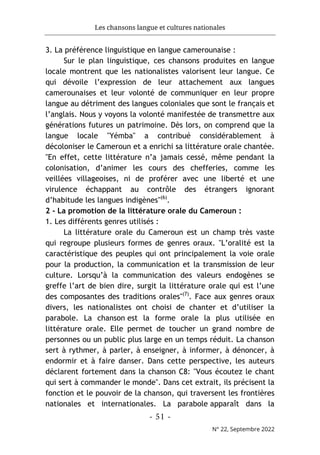 Les chansons langue et cultures nationales
- 51 -
N° 22, Septembre 2022
3. La préférence linguistique en langue camerounaise :
Sur le plan linguistique, ces chansons produites en langue
locale montrent que les nationalistes valorisent leur langue. Ce
qui dévoile l’expression de leur attachement aux langues
camerounaises et leur volonté de communiquer en leur propre
langue au détriment des langues coloniales que sont le français et
l’anglais. Nous y voyons la volonté manifestée de transmettre aux
générations futures un patrimoine. Dès lors, on comprend que la
langue locale "Yémba" a contribué considérablement à
décoloniser le Cameroun et a enrichi sa littérature orale chantée.
"En effet, cette littérature n’a jamais cessé, même pendant la
colonisation, d’animer les cours des chefferies, comme les
veillées villageoises, ni de proférer avec une liberté et une
virulence échappant au contrôle des étrangers ignorant
d’habitude les langues indigènes"(6)
.
2 - La promotion de la littérature orale du Cameroun :
1. Les différents genres utilisés :
La littérature orale du Cameroun est un champ très vaste
qui regroupe plusieurs formes de genres oraux. "L’oralité est la
caractéristique des peuples qui ont principalement la voie orale
pour la production, la communication et la transmission de leur
culture. Lorsqu’à la communication des valeurs endogènes se
greffe l’art de bien dire, surgit la littérature orale qui est l’une
des composantes des traditions orales"(7)
. Face aux genres oraux
divers, les nationalistes ont choisi de chanter et d’utiliser la
parabole. La chanson est la forme orale la plus utilisée en
littérature orale. Elle permet de toucher un grand nombre de
personnes ou un public plus large en un temps réduit. La chanson
sert à rythmer, à parler, à enseigner, à informer, à dénoncer, à
endormir et à faire danser. Dans cette perspective, les auteurs
déclarent fortement dans la chanson C8: "Vous écoutez le chant
qui sert à commander le monde". Dans cet extrait, ils précisent la
fonction et le pouvoir de la chanson, qui traversent les frontières
nationales et internationales. La parabole apparaît dans la
 
