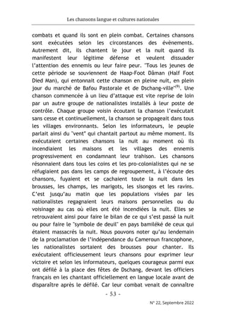 Les chansons langue et cultures nationales
- 53 -
N° 22, Septembre 2022
combats et quand ils sont en plein combat. Certaines chansons
sont exécutées selon les circonstances des évènements.
Autrement dit, ils chantent le jour et la nuit quand ils
manifestent leur légitime défense et veulent dissuader
l’attention des ennemis ou leur faire peur. "Tous les jeunes de
cette période se souviennent de Haap-Foot Dâman (Half Foot
Died Man), qui entonnait cette chanson en pleine nuit, en plein
jour du marché de Bafou Pastorale et de Dschang-ville"(9)
. Une
chanson commencée à un lieu d’attaque est vite reprise de loin
par un autre groupe de nationalistes installés à leur poste de
contrôle. Chaque groupe voisin écoutant la chanson l’exécutait
sans cesse et continuellement, la chanson se propageait dans tous
les villages environnants. Selon les informateurs, le peuple
parlait ainsi du "ventʺ qui chantait partout au même moment. Ils
exécutaient certaines chansons la nuit au moment où ils
incendiaient les maisons et les villages des ennemis
progressivement en condamnant leur trahison. Les chansons
résonnaient dans tous les coins et les pro-colonialistes qui ne se
réfugiaient pas dans les camps de regroupement, à l’écoute des
chansons, fuyaient et se cachaient toute la nuit dans les
brousses, les champs, les marigots, les sisongos et les ravins.
C’est jusqu’au matin que les populations visées par les
nationalistes regagnaient leurs maisons personnelles ou du
voisinage au cas où elles ont été incendiées la nuit. Elles se
retrouvaient ainsi pour faire le bilan de ce qui s’est passé la nuit
ou pour faire le "symbole de deuil" en pays bamiléké de ceux qui
étaient massacrés la nuit. Nous pouvons noter qu’au lendemain
de la proclamation de l’indépendance du Cameroun francophone,
les nationalistes sortaient des brousses pour chanter. Ils
exécutaient officieusement leurs chansons pour exprimer leur
victoire et selon les informateurs, quelques courageux parmi eux
ont défilé à la place des fêtes de Dschang, devant les officiers
français en les chantant officiellement en langue locale avant de
disparaître après le défilé. Car leur combat venait de connaître
 