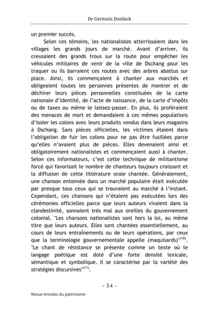 Dr Germain Donfack
- 54 -
Revue Annales du patrimoine
un premier succès.
Selon ces témoins, les nationalistes atterrissaient dans les
villages les grands jours de marché. Avant d’arriver, ils
creusaient des grands trous sur la route pour empêcher les
véhicules militaires de venir de la ville de Dschang pour les
traquer ou ils barraient ces routes avec des arbres abattus sur
place. Ainsi, ils commençaient à chanter aux marchés et
obligeaient toutes les personnes présentes de montrer et de
déchirer leurs pièces personnelles constituées de la carte
nationale d’identité, de l’acte de naissance, de la carte d’impôts
ou de taxes ou même le laissez-passer. En plus, ils proféraient
des menaces de mort et demandaient à ces mêmes populations
d’isoler les colons avec leurs produits vendus dans leurs magasins
à Dschang. Sans pièces officielles, les victimes étaient dans
l’obligation de fuir les colons pour ne pas être fusillées parce
qu’elles n’avaient plus de pièces. Elles devenaient ainsi et
obligatoirement nationalistes et commençaient aussi à chanter.
Selon ces informateurs, c’est cette technique de militantisme
forcé qui favorisait le nombre de chanteurs toujours croissant et
la diffusion de cette littérature orale chantée. Généralement,
une chanson entonnée dans un marché populaire était exécutée
par presque tous ceux qui se trouvaient au marché à l’instant.
Cependant, ces chansons qui n’étaient pas exécutées lors des
cérémonies officielles parce que leurs auteurs vivaient dans la
clandestinité, sonnaient très mal aux oreilles du gouvernement
colonial. "Les chansons nationalistes sont hors la loi, au même
titre que leurs auteurs. Elles sont chantées essentiellement, au
cours de leurs entraînements ou de leurs opérations, par ceux
que la terminologie gouvernementale appelle (maquisards)"(10)
.
"Le chant de résistance se présente comme un texte où le
langage poétique est doté d’une forte densité lexicale,
sémantique et symbolique. Il se caractérise par la variété des
stratégies discursives"(11)
.
 