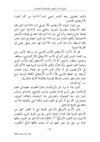 ‫تاريخ‬
‫آداب‬
‫العثمانية‬ ‫اإلسالمية‬ ‫الشعوب‬
-
21
-
‫اﻟﻌﺪد‬
22
‫ﺳﺒﺘﻤﺒﺮ‬ ،
2022
‫)ت‬ ‫نسيمي‬ ‫الشاعر‬ ‫يعد‬‫و‬ .‫الصفوي‬ ‫والشعر‬
1417
‫الشعراء‬ ‫كبار‬ ‫من‬ (‫م‬
‫الأذربي‬
.‫القدامى‬ ‫جانيېن‬
‫)ت‬ ‫يلي‬‫فوز‬ :‫كر‬
‫نذ‬ ‫جانيېن‬‫ي‬‫الأذرب‬ ‫الديوان‬ ‫شعراء‬ ‫ومن‬
1556
‫نظم‬ ‫الذي‬ (‫م‬
‫)ت‬ ‫والنفعي‬ .‫والعربية‬ ‫والفارسية‬ ‫جانية‬‫ي‬‫الأذرب‬ ‫باللغة‬
1635
‫اشتهر‬ ‫الذي‬ (‫م‬
‫)ت‬ ‫النبي‬ ‫وأما‬ .‫والهجاء‬ ‫المدح‬ ‫بقصائد‬
1712
‫الأوضاع‬ ‫قصائده‬ ‫في‬ ‫انتقد‬ ‫فقد‬ (‫م‬
‫الاجتماعي‬
‫)ت‬ ‫نديم‬ ‫الشاعر‬ ‫كذلك‬
‫و‬ .‫ة‬
1730
‫عناصر‬ ‫شعره‬ ‫في‬ ‫استخدم‬ ‫الذي‬ (‫م‬
‫)ت‬ ‫غالب‬ ‫شاه‬ ‫وأما‬ .‫البسيطة‬ ‫اللغة‬
1799
‫إلى‬ ‫ينتمي‬ ‫صوفي‬ ‫شاعر‬ ‫فهو‬ (‫م‬
.‫ية‬‫المولو‬ ‫يقة‬‫الطر‬
‫ومن‬ .‫الأولى‬ ‫مراحله‬ ‫منذ‬ ‫الفارسي‬ ‫بالأدب‬ ‫جاني‬‫ي‬‫الأذرب‬ ‫الأدب‬ ‫تأثر‬ ‫لقد‬
‫نذ‬ ‫جاني‬‫ي‬‫الأذرب‬ ‫الأدب‬ ‫في‬ ‫أثروا‬ ‫الذين‬ ‫الفرس‬ ‫الشعراء‬ ‫بين‬
،‫وحافظ‬ ،‫الفردوسي‬ :‫كر‬
‫العربي‬ ‫بالأدب‬ ‫أيضا‬ ‫جاني‬‫ي‬‫الأذرب‬ ‫الأدب‬ ‫تأثر‬ ‫ما‬‫ك‬ .‫والرومي‬ ،‫وعطار‬ ،‫وسعدي‬
‫تأثيرا‬ ‫الأكثر‬ ‫فهما‬ ‫ية‬‫النبو‬ ‫والأحاديث‬ ‫الـكريم‬ ‫القرآن‬ ‫وأما‬ ،‫الصوفي‬ ‫الشعر‬ ‫وخاصة‬
‫انفصلت‬ ‫وبعده‬ ‫للميلاد‬ ‫عشر‬ ‫التاسع‬ ‫القرن‬ ‫خلال‬ ‫أنه‬ ‫غير‬ .‫جانيېن‬‫ي‬‫الأذرب‬ ‫على‬
‫ا‬ ‫حيطها‬‫م‬ ‫عن‬ ‫جان‬‫ي‬‫أذرب‬
‫ومع‬ ،‫الروسية‬ ‫بالثقافة‬ ‫جاني‬‫ي‬‫الأذرب‬ ‫الأدب‬ ‫فتأثر‬ ‫لفارسي‬
.‫والفارسية‬ ‫التركية‬ ‫وتقاليدها‬ ‫جذورها‬‫ب‬ ‫متمسكة‬ ‫النخب‬ ‫بعض‬ ‫ظلت‬ ،‫ذلك‬
‫ب‬
-
:‫أوزبكستان‬
‫العلوم‬ ‫في‬ ‫عظيمة‬ ‫خصيات‬‫ش‬ (‫حاليا‬ ‫)أوزبكستان‬ ‫النهر‬ ‫وراء‬ ‫ما‬ ‫بلاد‬ ‫جبت‬‫ن‬‫أ‬
‫والترمذي‬ ،‫الصحيح‬ ‫صاحب‬ ‫البخاري‬ ‫الإمام‬ ‫رأسهم‬ ‫وعلى‬ ،‫الإسلامية‬
‫صاحب‬
،‫البيروني‬ ‫والعلامة‬ ‫ياضيات‬‫الر‬ ‫عالم‬ ‫خوارزمي‬‫ل‬‫وا‬ ‫الفيلسوف‬ ‫سينا‬ ‫وابن‬ ‫السنن‬
‫والأدب‬ ‫والفلسفة‬ ‫السني‬ ‫والفكر‬ ‫والدين‬ ‫العلوم‬ ‫في‬ ‫كبير‬ ‫أثر‬ ‫لهم‬ ‫كان‬ ‫ممن‬ ‫وغيرهم‬
.‫الإسلامي‬ ‫التاريخ‬ ‫وفي‬ ‫واللغة‬
‫عن‬ ‫كثيرا‬ ‫ختلف‬‫ت‬ ‫لا‬ ‫التي‬ ‫القديمة‬ ‫بالأساطير‬ ‫الأوزبكي‬ ‫الأدب‬ ‫يشتهر‬
‫العربية‬ ‫الأساطير‬
‫والشعوب‬ ‫العربي‬ ‫الشرق‬ ‫بين‬ ‫ربط‬ ‫الذي‬ ‫المشترك‬ ‫للتراث‬ ‫نظرا‬
‫الأوزبكي‬ ‫الشعب‬ ‫ومنها‬ ‫ية‬‫الأسيو‬
)
27
(
‫ونقلها‬ ،‫القرون‬ ‫عبر‬ ‫الأساطير‬ ‫هذه‬ ‫تشكلت‬ .
.‫المكتوب‬ ‫النهائي‬ ‫بشكلها‬ ‫وصلت‬ ‫أن‬ ‫إلى‬ ‫شفهيا‬ ‫جيل‬ ‫إلى‬ ‫جيل‬ ‫من‬ ‫الرواة‬
 