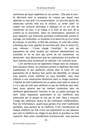 Dr Germain Donfack
- 56 -
Revue Annales du patrimoine
confirment de façon répétitive en ces termes : "Elle pile le taro".
Ils décrivent ainsi le processus de cuisson par lequel nous
obtenons le taro prêt à la consommation. Le taro fait partie des
tubercules cultivés chez eux et ailleurs. Le verbe "piler" ici
traduit une certaine technique à déployer et un art afin de
consommer du taro. Il se mange à la main et non avec de la
cuillère ou la fourchette. Selon les informateurs, personne ne
peut organiser une cérémonie purement traditionnelle comme le
mariage, les funérailles, la réception d’un beau-fils ou d’un invité
de marque, le sacrifice, la fête des jumeaux, le culte des crânes,
à Dschang sans avoir apprêté du taro bien pilé. Pour le texte C12,
nous relevons : "J’avais mangé l’arachide". Ce sont les
populations de cette localité qui cultivent abondamment ces
arachides et ils ne sont pas privés de les consommer. Au
demeurant, nous découvrons que les nationalistes ont profité de
leurs chansons pour promouvoir et valoriser l’art culinaire local.
L’art architectural est également évoqué dans les chansons.
Dans plusieurs textes, les chanteurs parlent à répétition des chefs
traditionnels et des chefferies comme dans le texte C9. Les
populations de la Menoua font partie des Bamiléké, et lorsque
nous parlons d’une chefferie en pays bamiléké, nous nous
référons à une construction distinctive dans le village concerné.
L’habitat du chef traditionnel est un palais royal selon le texte et
il n’y a pas de chef sans chefferie et pas de chefferie sans chef.
Nous avons observé que les maisons construites dans les
chefferies généralement tournent le dos au palais principal du
chef. Cette disposition particulière et ces chefferies sont
construites par le peuple et non par le chef. Nous y trouvons
l’usage des matériaux locaux et des techniques traditionnelles.
Pour les informateurs, quand nous parlons d’un chef traditionnel
bamiléké, nous parlons de sa chefferie. C’est l’architecture de
chaque chefferie qui fait croire aux populations ou aux passants
que voici la chefferie du village et qui donne la grandeur au chef
concerné. Dans cette considération architecturale, nous pouvons
 