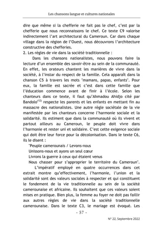 Les chansons langue et cultures nationales
- 57 -
N° 22, Septembre 2022
dire que même si la chefferie ne fait pas le chef, c’est par la
chefferie que nous reconnaissons le chef. Ce texte C9 valorise
indirectement l’art architectural du Cameroun. Car dans chaque
village dans la région de l’Ouest, nous découvrons l’architecture
constructive des chefferies.
2. Les règles de vie dans la société traditionnelle :
Dans les chansons nationalistes, nous pouvons faire la
lecture d’un ensemble des savoir-être au sein de la communauté.
En effet, les orateurs chantent les manières de vivre dans la
société, à l’instar du respect de la famille. Cela apparaît dans la
chanson C5 à travers les mots "mamans, papas, enfants". Pour
eux, la famille est sacrée et c’est dans cette famille que
l’éducation commence avant de finir à l’école. Selon les
chanteurs dans ce texte, il faut qu’Ahmadou Ahidjo cité par
Bandolo(12)
respecte les parents et les enfants en mettant fin au
massacre des nationalistes. Une autre règle sociétale de la vie
manifestée par les chanteurs concerne l’harmonie sociale et la
solidarité. Ils estiment que dans la communauté où ils vivent et
partout ailleurs au Cameroun, le peuple doit vivre dans
l’harmonie et rester uni et solidaire. C’est cette exigence sociale
qui doit être leur force pour la décolonisation. Dans le texte C6,
ils le disent :
"Peuple camerounais / Levons-nous
Unissons-nous et ayons un seul cœur
Livrons la guerre à ceux qui étaient venus
Nous chasser pour s’approprier le territoire du Cameroun".
L’impératif employé en quatre occurrences dans cet
extrait montre qu’effectivement, l’harmonie, l’union et la
solidarité sont des valeurs sociales à respecter et qui constituent
le fondement de la vie traditionnelle au sein de la société
camerounaise et africaine. Ils souhaitent que ces valeurs soient
mises en pratique. Bien plus, la femme au foyer ne doit pas faillir
aux autres règles de vie dans la société traditionnelle
camerounaise. Dans le texte C3, le mariage est évoqué. Les
 