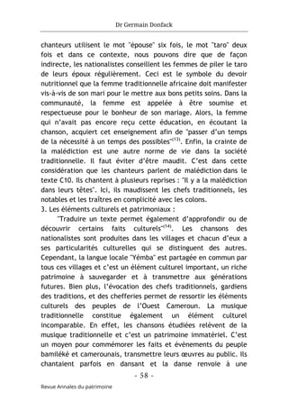Dr Germain Donfack
- 58 -
Revue Annales du patrimoine
chanteurs utilisent le mot "épouse" six fois, le mot "taro" deux
fois et dans ce contexte, nous pouvons dire que de façon
indirecte, les nationalistes conseillent les femmes de piler le taro
de leurs époux régulièrement. Ceci est le symbole du devoir
nutritionnel que la femme traditionnelle africaine doit manifester
vis-à-vis de son mari pour le mettre aux bons petits soins. Dans la
communauté, la femme est appelée à être soumise et
respectueuse pour le bonheur de son mariage. Alors, la femme
qui n’avait pas encore reçu cette éducation, en écoutant la
chanson, acquiert cet enseignement afin de "passer d’un temps
de la nécessité à un temps des possibles"(13)
. Enfin, la crainte de
la malédiction est une autre norme de vie dans la société
traditionnelle. Il faut éviter d’être maudit. C’est dans cette
considération que les chanteurs parlent de malédiction dans le
texte C10. Ils chantent à plusieurs reprises : "Il y a la malédiction
dans leurs têtes". Ici, ils maudissent les chefs traditionnels, les
notables et les traîtres en complicité avec les colons.
3. Les éléments culturels et patrimoniaux :
"Traduire un texte permet également d’approfondir ou de
découvrir certains faits culturels"(14)
. Les chansons des
nationalistes sont produites dans les villages et chacun d’eux a
ses particularités culturelles qui se distinguent des autres.
Cependant, la langue locale "Yémba" est partagée en commun par
tous ces villages et c’est un élément culturel important, un riche
patrimoine à sauvegarder et à transmettre aux générations
futures. Bien plus, l’évocation des chefs traditionnels, gardiens
des traditions, et des chefferies permet de ressortir les éléments
culturels des peuples de l’Ouest Cameroun. La musique
traditionnelle constitue également un élément culturel
incomparable. En effet, les chansons étudiées relèvent de la
musique traditionnelle et c’est un patrimoine immatériel. C’est
un moyen pour commémorer les faits et évènements du peuple
bamiléké et camerounais, transmettre leurs œuvres au public. Ils
chantaient parfois en dansant et la danse renvoie à une
 