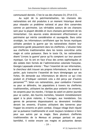 Les chansons langue et cultures nationales
- 59 -
N° 22, Septembre 2022
communauté donnée. C’est le cas des chansons C4, C9 et C12.
Au sujet de la patrimonialisation, les chansons des
nationalistes ont été produites à un moment historique donné
pour résoudre un problème national et pour être conservées
comme un patrimoine. Les véritables auteurs de ces chansons
sont pour la plupart décédés et leurs chansons permettent de les
immortaliser. Ces œuvres orales deviennent effectivement un
patrimoine qui mérite considération et sauvegarde. Dans cette
stratégie, les informateurs certifiaient que les forces mystiques
utilisées pendant la guerre par les nationalistes étaient leur
patrimoine gardé jalousement dans les chefferies. L’allusion faite
aux chefferies traditionnelles dans les textes concrétise cette
magie et cette puissance. Dans le texte C6, les nationalistes
disent "Livrons la guerre" parce qu’ils comptent sur leur pouvoir
mystique. Car ils ont en face d’eux des armes sophistiquées et
des soldats bien formés de l’administration coloniale française.
Georges Lapassade oriente : "Pour l’essentiel de son information,
le chercheur doit trouver ses propres informateurs, les amener à
parler, puis transcrire l’essentiel de leurs témoignages sur ses
fiches. On demande aux informateurs de décrire ce qui s’est
produit et d’indiquer comment cela a été perçu par d’autres
personnes"(15)
. Selon ces nationalistes, pour combattre l’ennemi
ou pour se défendre, les populations à travers les chefferies
traditionnelles, utilisaient les abeilles pour anéantir les ennemis,
les serpents pour les mordre, l’éclipse du soleil en pleine journée
pour se cacher, des fourmis mortelles, faisaient immédiatement
appel à la pluie violente, à l’ouragan, aux inondations. Ces
genres de personnes disparaissaient ou devenaient invisibles
devant les ennemis. D’autres utilisaient des tonnerres pour
frapper les ennemis en plein combat. Chaque village était réputé
par sa puissance traditionnelle et avait toujours tendance à faire
peur aux autres par sa magie. Dans plusieurs chefferies
traditionnelles de la Menoua et presque partout en pays
bamiléké, il existe encore ces magies et puissantes danses
 