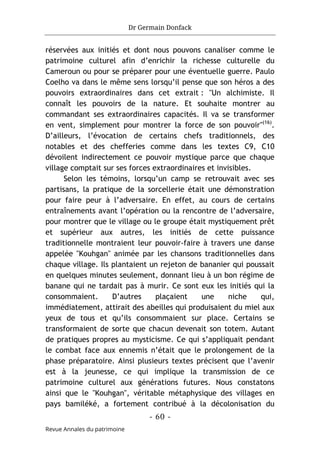 Dr Germain Donfack
- 60 -
Revue Annales du patrimoine
réservées aux initiés et dont nous pouvons canaliser comme le
patrimoine culturel afin d’enrichir la richesse culturelle du
Cameroun ou pour se préparer pour une éventuelle guerre. Paulo
Coelho va dans le même sens lorsqu’il pense que son héros a des
pouvoirs extraordinaires dans cet extrait : "Un alchimiste. Il
connaît les pouvoirs de la nature. Et souhaite montrer au
commandant ses extraordinaires capacités. Il va se transformer
en vent, simplement pour montrer la force de son pouvoir"(16)
.
D’ailleurs, l’évocation de certains chefs traditionnels, des
notables et des chefferies comme dans les textes C9, C10
dévoilent indirectement ce pouvoir mystique parce que chaque
village comptait sur ses forces extraordinaires et invisibles.
Selon les témoins, lorsqu’un camp se retrouvait avec ses
partisans, la pratique de la sorcellerie était une démonstration
pour faire peur à l’adversaire. En effet, au cours de certains
entraînements avant l’opération ou la rencontre de l’adversaire,
pour montrer que le village ou le groupe était mystiquement prêt
et supérieur aux autres, les initiés de cette puissance
traditionnelle montraient leur pouvoir-faire à travers une danse
appelée "Kouhgan" animée par les chansons traditionnelles dans
chaque village. Ils plantaient un rejeton de bananier qui poussait
en quelques minutes seulement, donnant lieu à un bon régime de
banane qui ne tardait pas à murir. Ce sont eux les initiés qui la
consommaient. D’autres plaçaient une niche qui,
immédiatement, attirait des abeilles qui produisaient du miel aux
yeux de tous et qu’ils consommaient sur place. Certains se
transformaient de sorte que chacun devenait son totem. Autant
de pratiques propres au mysticisme. Ce qui s’appliquait pendant
le combat face aux ennemis n’était que le prolongement de la
phase préparatoire. Ainsi plusieurs textes précisent que l’avenir
est à la jeunesse, ce qui implique la transmission de ce
patrimoine culturel aux générations futures. Nous constatons
ainsi que le "Kouhgan", véritable métaphysique des villages en
pays bamiléké, a fortement contribué à la décolonisation du
 