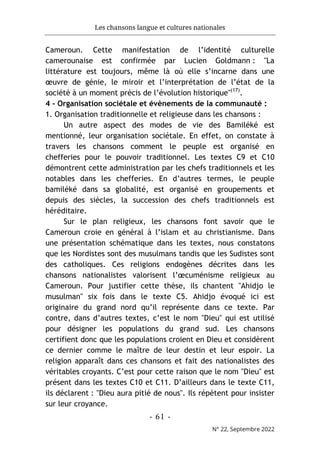 Les chansons langue et cultures nationales
- 61 -
N° 22, Septembre 2022
Cameroun. Cette manifestation de l’identité culturelle
camerounaise est confirmée par Lucien Goldmann : "La
littérature est toujours, même là où elle s’incarne dans une
œuvre de génie, le miroir et l’interprétation de l’état de la
société à un moment précis de l’évolution historique"(17)
.
4 - Organisation sociétale et évènements de la communauté :
1. Organisation traditionnelle et religieuse dans les chansons :
Un autre aspect des modes de vie des Bamiléké est
mentionné, leur organisation sociétale. En effet, on constate à
travers les chansons comment le peuple est organisé en
chefferies pour le pouvoir traditionnel. Les textes C9 et C10
démontrent cette administration par les chefs traditionnels et les
notables dans les chefferies. En d’autres termes, le peuple
bamiléké dans sa globalité, est organisé en groupements et
depuis des siècles, la succession des chefs traditionnels est
héréditaire.
Sur le plan religieux, les chansons font savoir que le
Cameroun croie en général à l’islam et au christianisme. Dans
une présentation schématique dans les textes, nous constatons
que les Nordistes sont des musulmans tandis que les Sudistes sont
des catholiques. Ces religions endogènes décrites dans les
chansons nationalistes valorisent l’œcuménisme religieux au
Cameroun. Pour justifier cette thèse, ils chantent "Ahidjo le
musulman" six fois dans le texte C5. Ahidjo évoqué ici est
originaire du grand nord qu’il représente dans ce texte. Par
contre, dans d’autres textes, c’est le nom "Dieu" qui est utilisé
pour désigner les populations du grand sud. Les chansons
certifient donc que les populations croient en Dieu et considèrent
ce dernier comme le maître de leur destin et leur espoir. La
religion apparaît dans ces chansons et fait des nationalistes des
véritables croyants. C’est pour cette raison que le nom "Dieu" est
présent dans les textes C10 et C11. D’ailleurs dans le texte C11,
ils déclarent : "Dieu aura pitié de nous". Ils répètent pour insister
sur leur croyance.
 