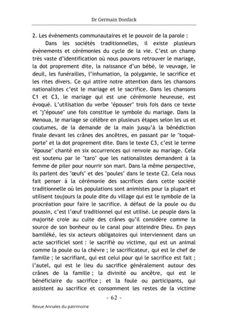Dr Germain Donfack
- 62 -
Revue Annales du patrimoine
2. Les évènements communautaires et le pouvoir de la parole :
Dans les sociétés traditionnelles, il existe plusieurs
évènements et cérémonies du cycle de la vie. C’est un champ
très vaste d’identification où nous pouvons retrouver le mariage,
la dot proprement dite, la naissance d’un bébé, le veuvage, le
deuil, les funérailles, l’inhumation, la polygamie, le sacrifice et
les rites divers. Ce qui attire notre attention dans les chansons
nationalistes c’est le mariage et le sacrifice. Dans les chansons
C1 et C3, le mariage qui est une cérémonie heureuse, est
évoqué. L’utilisation du verbe "épouser" trois fois dans ce texte
et "j’épouse" une fois constitue le symbole du mariage. Dans la
Menoua, le mariage se célèbre en plusieurs étapes selon les us et
coutumes, de la demande de la main jusqu’à la bénédiction
finale devant les crânes des ancêtres, en passant par le "toqué-
porte" et la dot proprement dite. Dans le texte C3, c’est le terme
"épouse" chanté en six occurrences qui renvoie au mariage. Cela
est soutenu par le "taro" que les nationalistes demandent à la
femme de piler pour nourrir son mari. Dans la même perspective,
ils parlent des "œufs" et des "poules" dans le texte C2. Cela nous
fait penser à la cérémonie des sacrifices dans cette société
traditionnelle où les populations sont animistes pour la plupart et
utilisent toujours la poule dite du village qui est le symbole de la
procréation pour faire le sacrifice. A défaut de la poule ou du
poussin, c’est l’œuf traditionnel qui est utilisé. Le peuple dans la
majorité croie au culte des crânes qu’il considère comme la
source de son bonheur ou le canal pour atteindre Dieu. En pays
bamiléké, les six acteurs obligatoires qui interviennent dans un
acte sacrificiel sont : le sacrifié ou victime, qui est un animal
comme la poule ou la chèvre ; le sacrificateur, qui est le chef de
famille ; le sacrifiant, qui est celui pour qui le sacrifice est fait ;
l’autel, qui est le lieu du sacrifice généralement autour des
crânes de la famille ; la divinité ou ancêtre, qui est le
bénéficiaire du sacrifice ; et la foule ou participants, qui
assistent au sacrifice et consomment les restes de la victime
 