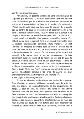 Les chansons langue et cultures nationales
- 63 -
N° 22, Septembre 2022
sacrifiée ou les autres repas.
Par ailleurs, les parents africains se sont contentés plus de
la parole que des écrits. L’oralité a dominé sur l’écriture et c’est
pour cette raison que les traditions, les proverbes, les contes et
autres se transmettaient de bouche à oreille. Ce patrimoine
n’était inscrit nulle part. Au Cameroun, le pouvoir de la parole
est au centre de tous les évènements et cérémonies de la vie
dans la société traditionnelle. Tout est fondé sur la parole et le
peuple a beaucoup de considération pour elle. La parole a un
pouvoir sacré et inviolable. Pour preuve, la dernière volonté d’un
défunt même sans testament écrit a un pouvoir insondable dans
la société traditionnelle bamiléké. Dans l’analyse, le mot
"paroles" est employé et célébré dans le texte C1 quatre fois et
trois fois dans le texte C8. Ici, les nationalistes demandent aux
enfants d’entonner la chanson. Ce qui prouve qu’un pouvoir est
accordé à la parole dans la vie en communauté. Ils leur
demandent aussi de suivre et de retenir ce qui est dit dans le
texte C4. Voici le vers qui le dit en huit occurrences : "Suivez et
retenez". Ce qui renforce l’oralité. C’est dans la parole que les
ancêtres transmettaient leurs savoirs et leurs enseignements.
Dans le texte C6, le mot "voix" renvoie au pouvoir de la parole et
Sylvère Mbondobari conclut : "La prise de parole est ainsi
profondément liée à l’affirmation d’une identité"(18)
.
3. Les objets d’accompagnement :
Toutes les chansons nationalistes sont celles de la guerre.
Pour chanter, les auteurs utilisaient naturellement la voix, les
pas, les gestes, les applaudissements et les claquements de
doigts. A côté de cela, ils avaient des flûtes et des sifflets
fabriqués avec du bois local pour rythmer leurs chansons et se
faire entendre de loin. Les chansons étaient aussi accompagnées
des tirs de fusils traditionnels à balles réelles. Certains chanteurs
portaient des masques. Souvent, ils chantaient ayant en main des
feux allumés aux bouts de leurs bâtons pour aller incendier les
maisons du camp adverse. Avec tous ces objets, ils chantaient à
 