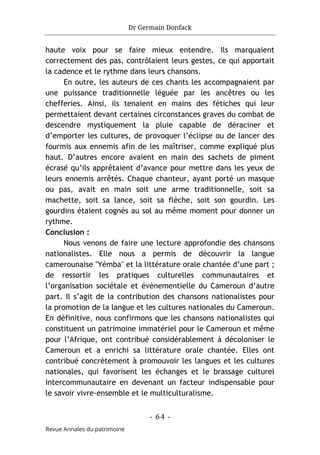 Dr Germain Donfack
- 64 -
Revue Annales du patrimoine
haute voix pour se faire mieux entendre. Ils marquaient
correctement des pas, contrôlaient leurs gestes, ce qui apportait
la cadence et le rythme dans leurs chansons.
En outre, les auteurs de ces chants les accompagnaient par
une puissance traditionnelle léguée par les ancêtres ou les
chefferies. Ainsi, ils tenaient en mains des fétiches qui leur
permettaient devant certaines circonstances graves du combat de
descendre mystiquement la pluie capable de déraciner et
d’emporter les cultures, de provoquer l’éclipse ou de lancer des
fourmis aux ennemis afin de les maîtriser, comme expliqué plus
haut. D’autres encore avaient en main des sachets de piment
écrasé qu’ils apprêtaient d’avance pour mettre dans les yeux de
leurs ennemis arrêtés. Chaque chanteur, ayant porté un masque
ou pas, avait en main soit une arme traditionnelle, soit sa
machette, soit sa lance, soit sa flèche, soit son gourdin. Les
gourdins étaient cognés au sol au même moment pour donner un
rythme.
Conclusion :
Nous venons de faire une lecture approfondie des chansons
nationalistes. Elle nous a permis de découvrir la langue
camerounaise "Yémba" et la littérature orale chantée d’une part ;
de ressortir les pratiques culturelles communautaires et
l’organisation sociétale et évènementielle du Cameroun d’autre
part. Il s’agit de la contribution des chansons nationalistes pour
la promotion de la langue et les cultures nationales du Cameroun.
En définitive, nous confirmons que les chansons nationalistes qui
constituent un patrimoine immatériel pour le Cameroun et même
pour l’Afrique, ont contribué considérablement à décoloniser le
Cameroun et a enrichi sa littérature orale chantée. Elles ont
contribué concrètement à promouvoir les langues et les cultures
nationales, qui favorisent les échanges et le brassage culturel
intercommunautaire en devenant un facteur indispensable pour
le savoir vivre-ensemble et le multiculturalisme.
 
