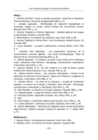 Les chansons langue et cultures nationales
- 65 -
N° 22, Septembre 2022
Notes :
1 - Clément Dili Palaï : Conte et parémie moundang : Production et figuration,
Thèse de Doctorat, Université de Ngaoundéré 2004, p. 47.
2 - Georges Lapassade : Méthodologie de l'approche biographique en
sociologie, rapport au Cordes, Centre d'étude des mouvements sociaux,
Bertaud, Paris 1977, p. 15.
3 - Maurice Tadadjeu et Etienne Sadembouo : Alphabet général des langues
camerounaises, Propelca, Yaoundé 1984.
4 - Michel Ballard : Les théories de traduction, Seuil, Paris 1992, p. 88.
5 - Maurice Tadadjeu et Steven Birds : Petit dictionnaire Yémba-Français, Sil,
Yaoundé 1997.
6 - Lilyan Kesteloot : La poésie traditionnelle, Fernand Nathan, Paris 1978,
p. 6.
7 - Louisette Fossi Makamthe : Les composantes discursives de la
communication oraturale ŋgêmbà : Une étude sémiostylistique, Thèse de
Doctorat Ph/D, Université de Dschang 2015, p. 43.
8 - Adeline Nguefack : "La chanson, un genre à part entière de la littérature
orale", Littérature orale africaine : Décryptage, reconstruction, canonisation,
L’Harmattan, Paris 2013, p. 101.
9 - Maurice Tsalefac et al.: Un chef moderne à la tête de Bafou, grande
chefferie de l’Ouest Cameroun, Crac, Yaoundé 1994, p. 20.
10 - Gabriel Kuitche Fonkou : "Les chansons nationalistes : histoire d’une
littérature et littérature d’une histoire", Figures de l’histoire et imaginaire au
Cameroun, L’Harmattan, Paris 2007, p. 19.
11 - Barbara Rahma : "Le chant de la résistance : au-delà de l’expression
poétique, le pouvoir de la parole", Littérature orale africaine : Décryptage,
reconstruction, canonisation, L’Harmattan, Paris 2013, p. 142.
12 - Henri Bandolo : La flamme et la fumée, Sopecam, Yaoundé 1985, p. 438.
13 - Stéphane Mosès : L’ange de l’histoire, Seuil, Paris 1992, p. 23.
14 - Françoise Grellet : Apprendre à traduire, Pun, Nancy 1991, p. 215.
15 - Ibid.
16 - Paulo Coelho : L’alchimiste, Editions Anne Carrière, Paris 1994, p. 166.
17 - Lucien Goldmann : Littérature et société, Gallimard, Paris 1967, p. 48.
18 - Sylvère Mbondobari : "Identité(s) et imaginaire dans le texte postcolonial
négro-africain", Palabres actuelles, Identité et identités, N° 1, Gabon 2007,
p. 73.
Références :
1 - Ballard, Michel : Les théories de traduction, Seuil, Paris 1992.
2 - Bandolo, Henri : La flamme et la fumée, Sopecam, Yaoundé 1985.
 