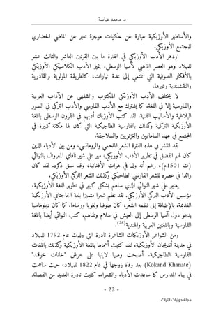 .‫د‬
‫عباسة‬ ‫محمد‬
-
22
-
‫اﻟﺘﺮاث‬ ‫ﺣﻮﻟﻴﺎت‬ ‫ﻣﺠﻠﺔ‬
‫حضاري‬‫ل‬‫ا‬ ‫الماضي‬ ‫عن‬ ‫تعبر‬ ‫موجزة‬ ‫حكايات‬ ‫عن‬ ‫عبارة‬ ‫الأوزبكية‬ ‫والأساطير‬
.‫الأوزبكي‬ ‫للمجتمع‬
‫عشر‬ ‫والثالث‬ ‫العاشر‬ ‫القرنين‬ ‫بين‬ ‫ما‬ ‫الفترة‬ ‫في‬ ‫الأوزبكي‬ ‫الأدب‬ ‫ازدهر‬
‫الأوزبكي‬ ‫الكلاسيكي‬ ‫الأدب‬ ‫يتميز‬ .‫الوسطى‬ ‫لآسيا‬ ‫الذهبي‬ ‫العصر‬ ‫وهو‬ ‫للميلاد‬
‫ية‬‫والقادر‬ ‫ية‬‫المولو‬ ‫يقة‬‫كالطر‬ ،‫تيارات‬ ‫عدة‬ ‫إلى‬ ‫تنتمي‬ ‫التي‬ ‫الصوفية‬ ‫بالأفكار‬
.‫وغيرها‬ ‫والنقشبندية‬
‫ا‬ ‫ختلف‬‫ي‬ ‫لا‬
‫العربية‬ ‫الآداب‬ ‫عن‬ ‫والشفهي‬ ‫المكتوب‬ ‫الأوزبكي‬ ‫لأدب‬
‫الصور‬ ‫في‬ ‫التركي‬ ‫والأدب‬ ‫الفارسي‬ ‫الأدب‬ ‫مع‬ ‫يشترك‬ ‫ما‬‫ك‬ .‫اللغة‬ ‫في‬ ‫إلا‬ ‫والفارسية‬
‫باللغة‬ ‫الوسطى‬ ‫القرون‬ ‫في‬ ‫أدبهم‬ ‫الأوزبك‬ ‫كتب‬ ‫لقد‬ .‫الفنية‬ ‫والأساليب‬ ‫البلاغية‬
‫مكان‬ ‫لها‬ ‫كان‬ ‫التي‬ ‫الطاجيكية‬ ‫بالفارسية‬ ‫كذلك‬
‫و‬ ‫التركية‬ ‫الأوزبكية‬
‫في‬ ‫كبيرة‬ ‫ة‬
.‫والسلاجقة‬ ‫يين‬‫والغزنو‬ ‫السامانيېن‬ ‫عهد‬ ‫في‬ ‫جتمع‬‫م‬‫ال‬
‫الذين‬ ‫الأدباء‬ ‫بين‬ ‫ومن‬ ،‫والرومانسي‬ ‫الملحمي‬ ‫الشعر‬ ‫الفترة‬ ‫هذه‬ ‫في‬ ‫انتشر‬ ‫لقد‬
‫بالنوائي‬ ‫المعروف‬ ‫نافاي‬ ‫شير‬ ‫علي‬ ‫مير‬ ،‫الأوزبكي‬ ‫الأدب‬ ‫تطوير‬ ‫في‬ ‫الفضل‬ ‫لهم‬ ‫كان‬
‫)ت‬
1501
‫ذ‬ ‫سبق‬ ‫وقد‬ ،‫الأفغانية‬ ‫هرات‬ ‫في‬ ‫ولد‬ ‫أنه‬ ‫رغم‬ ،(‫م‬
‫كان‬ ‫لقد‬ .‫كره‬
.‫الأوزبكي‬ ‫التركي‬ ‫الشعر‬ ‫كذلك‬
‫و‬ ‫الطاجيكي‬ ‫الفارسي‬ ‫للشعر‬ ‫عصره‬ ‫في‬ ‫رائدا‬
،‫الأوزبكية‬ ‫اللغة‬ ‫تطوير‬ ‫في‬ ‫كبير‬ ‫بشكل‬ ‫ساهم‬ ‫الذي‬ ‫النوائي‬ ‫شير‬ ‫علي‬ ‫يعتبر‬
‫الأوزبكية‬ ‫جاجتاي‬‫ل‬‫ا‬ ‫بلغة‬ ‫متميزا‬ ‫شعرا‬ ‫نظم‬ ‫لقد‬ .‫الأوزبكي‬ ‫التركي‬ ‫الأدب‬ ‫مؤسس‬
‫كان‬ ،‫الشعر‬ ‫نظمه‬ ‫إلى‬ ‫بالإضافة‬ .‫القديمة‬
‫دبلوماسيا‬ ‫كان‬ ‫ما‬‫ك‬ .‫ورساما‬ ‫يا‬‫ولغو‬ ‫صوفيا‬
‫باللغة‬ ‫أيضا‬ ‫النوائي‬ ‫كتب‬ .‫وتفاهم‬ ‫سلام‬ ‫في‬ ‫العيش‬ ‫إلى‬ ‫الوسطى‬ ‫آسيا‬ ‫دول‬ ‫يدعو‬
‫والهندية‬ ‫العربية‬ ‫وباللغتين‬ ‫الفارسية‬
)
28
(
.
‫عام‬ ‫ولدت‬ ‫التي‬ ‫نادرة‬ ‫الشاعرة‬ ‫الأوزبكيات‬ ‫الشواعر‬ ‫ومن‬
1792
‫للميلاد‬
‫أعم‬ ‫كتبت‬ ‫لقد‬ .‫الأوزبكية‬ ‫جان‬‫ي‬‫أند‬ ‫مدينة‬ ‫في‬
‫باللغات‬ ‫كذلك‬
‫و‬ ‫الأوزبكية‬ ‫باللغة‬ ‫الها‬
"‫خوقند‬ ‫"خانات‬ ‫عرش‬ ‫على‬ ‫لابنها‬ ‫وصيا‬ ‫أصبحت‬ .‫الطاجيكية‬ ‫الفارسية‬
)
Kokand Khanate
‫عام‬ ‫في‬ ‫زوجها‬ ‫وفاة‬ ‫بعد‬ (
1822
‫ساهمت‬ ‫حيث‬ ،‫للميلاد‬
‫القصائد‬ ‫من‬ ‫العديد‬ ‫نادرة‬ ‫كتبت‬ .‫والشعراء‬ ‫الأدباء‬ ‫ساعدت‬ ‫ما‬‫ك‬ ‫المدارس‬ ‫بناء‬ ‫في‬
 