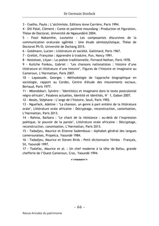 Dr Germain Donfack
- 66 -
Revue Annales du patrimoine
3 - Coelho, Paulo : L’alchimiste, Editions Anne Carrière, Paris 1994.
4 - Dili Palaï, Clément : Conte et parémie moundang : Production et figuration,
Thèse de Doctorat, Université de Ngaoundéré 2004.
5 - Fossi Makamthe, Louisette : Les composantes discursives de la
communication oraturale ŋgêmbà : Une étude sémiostylistique, Thèse de
Doctorat Ph/D, Université de Dschang 2015.
6 - Goldmann, Lucien : Littérature et société, Gallimard, Paris 1967.
7 - Grellet, Françoise : Apprendre à traduire, Pun, Nancy 1991.
8 - Kesteloot, Lilyan : La poésie traditionnelle, Fernand Nathan, Paris 1978.
9 - Kuitche Fonkou, Gabriel : "Les chansons nationalistes : histoire d’une
littérature et littérature d’une histoire", Figures de l’histoire et imaginaire au
Cameroun, L’Harmattan, Paris 2007.
10 - Lapassade, Georges : Méthodologie de l'approche biographique en
sociologie, rapport au Cordes, Centre d'étude des mouvements sociaux,
Bertaud, Paris 1977.
11 - Mbondobari, Sylvère : "Identité(s) et imaginaire dans le texte postcolonial
négro-africain", Palabres actuelles, Identité et identités, N° 1, Gabon 2007.
12 - Mosès, Stéphane : L’ange de l’histoire, Seuil, Paris 1992.
13 - Nguefack, Adeline : "La chanson, un genre à part entière de la littérature
orale", Littérature orale africaine : Décryptage, reconstruction, canonisation,
L’Harmattan, Paris 2013.
14 - Rahma, Barbara : "Le chant de la résistance : au-delà de l’expression
poétique, le pouvoir de la parole", Littérature orale africaine : Décryptage,
reconstruction, canonisation, L’Harmattan, Paris 2013.
15 - Tadadjeu, Maurice et Etienne Sadembouo : Alphabet général des langues
camerounaises, Propelca, Yaoundé 1984.
16 - Tadadjeu, Maurice et Steven Birds : Petit dictionnaire Yémba – Français,
Sil, Yaoundé 1997.
17 - Tsalefac, Maurice et al. : Un chef moderne à la tête de Bafou, grande
chefferie de l’Ouest Cameroun, Crac, Yaoundé 1994.
o
 
