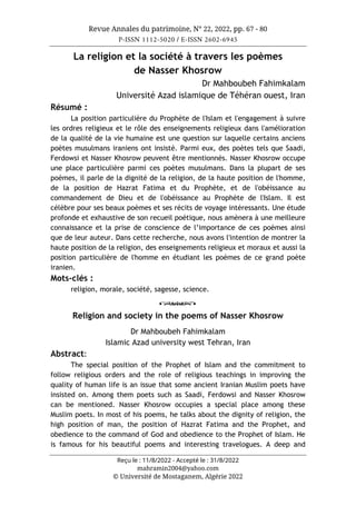 Revue Annales du patrimoine, N° 22, 2022, pp. 67 - 80
P-ISSN 1112-5020 / E-ISSN 2602-6945
Reçu le : 11/8/2022 - Accepté le : 31/8/2022
mahramin2004@yahoo.com
© Université de Mostaganem, Algérie 2022
La religion et la société à travers les poèmes
de Nasser Khosrow
Dr Mahboubeh Fahimkalam
Université Azad islamique de Téhéran ouest, Iran
Résumé :
La position particulière du Prophète de l'Islam et l'engagement à suivre
les ordres religieux et le rôle des enseignements religieux dans l'amélioration
de la qualité de la vie humaine est une question sur laquelle certains anciens
poètes musulmans iraniens ont insisté. Parmi eux, des poètes tels que Saadi,
Ferdowsi et Nasser Khosrow peuvent être mentionnés. Nasser Khosrow occupe
une place particulière parmi ces poètes musulmans. Dans la plupart de ses
poèmes, il parle de la dignité de la religion, de la haute position de l'homme,
de la position de Hazrat Fatima et du Prophète, et de l'obéissance au
commandement de Dieu et de l'obéissance au Prophète de l'Islam. Il est
célèbre pour ses beaux poèmes et ses récits de voyage intéressants. Une étude
profonde et exhaustive de son recueil poétique, nous amènera à une meilleure
connaissance et la prise de conscience de l’importance de ces poèmes ainsi
que de leur auteur. Dans cette recherche, nous avons l'intention de montrer la
haute position de la religion, des enseignements religieux et moraux et aussi la
position particulière de l'homme en étudiant les poèmes de ce grand poète
iranien.
Mots-clés :
religion, morale, société, sagesse, science.
o
Religion and society in the poems of Nasser Khosrow
Dr Mahboubeh Fahimkalam
Islamic Azad university west Tehran, Iran
Abstract:
The special position of the Prophet of Islam and the commitment to
follow religious orders and the role of religious teachings in improving the
quality of human life is an issue that some ancient Iranian Muslim poets have
insisted on. Among them poets such as Saadi, Ferdowsi and Nasser Khosrow
can be mentioned. Nasser Khosrow occupies a special place among these
Muslim poets. In most of his poems, he talks about the dignity of religion, the
high position of man, the position of Hazrat Fatima and the Prophet, and
obedience to the command of God and obedience to the Prophet of Islam. He
is famous for his beautiful poems and interesting travelogues. A deep and
 