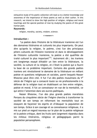 Dr Mahboubeh Fahimkalam
- 68 -
Revue Annales du patrimoine
exhaustive study of his poetic collection will lead us to a better knowledge and
awareness of the importance of these poems as well as their author. In this
research, we intend to show the high position of religion, religious and moral
teachings and the special position of man by studying the poems of this great
Iranian poet.
Keywords:
religion, morality, society, wisdom, science.
o
Introduction :
"La poésie dans l'histoire de la littérature iranienne est l'un
des domaines littéraires et culturels les plus importants. On peut
dire qu'après la religion, le poème, c'est l'un des principaux
piliers culturels de l'histoire iranienne et dans le développement
de l'histoire culturelle iranienne, la poésie a été qualifiée de
traité culturel le plus important"(1)
. Autrement dit ; les Iraniens
ont longtemps essayé d'établir un lien entre la littérature, la
société, la culture et la religion, et c’était la poésie qui a fourni
la base de ce problème important. Certains des grands poètes
iraniens ont révolutionné le domaine de la littérature en mêlant
poésie et questions religieuses et sociales, parmi lesquels Nasser
Khosrow peut être cité. Il fut l’un des poètes musulmans du Ve
siècle de l’hégire qui a consacré toute sa vie professionnelle à la
défense de la religion tout en établissant un lien entre religion,
poésie et moral. Il fut un connaisseur en vue de la mentalité, ce
qui attire l’attention dans ses ouvres poétiques.
Nasser Khosrow, l’un des plus grands poètes moralistes
Persans du cinquième siècle de l’hégire chercha à transformer la
société de son temps en réformant les mentalités tout en
essayant de façonner les esprits et d’éduquer la population de
son temps. Grâce à son courage et sa connaissance religieuse, il a
mis sur pied un regard nouveau sur le plan de la poésie religieuse
et la poésie critique, dont les fruits sont largement répandus dans
les milieux littéraires, religieux et pédagogiques parmi la
population persanophone.
 