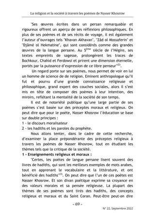 La religion et la société à travers les poèmes de Nasser Khosrow
- 69 -
N° 22, Septembre 2022
"Ses œuvres écrites dans un persan remarquable et
rigoureux offrent un aperçu de ses réflexions philosophiques. En
plus de ses poèmes et de ses récits de voyage, il est également
l’auteur d’ouvrages tels "Khavan Akhavan", "Zâd ol Mossaferin" et
"Djâmé ol Hekmatine", qui sont considérés comme des grandes
œuvres de la langue persane. Au 5ème
siècle de l’Hégire, ses
textes empreints de sagesse, prolongèrent les traces de
Bochkour, Chahid et Ferdowsi et prirent une dimension éternelle,
portés par la puissance d’expression de ce libre penseur"(2)
.
Un regard porte sur ses poèmes, nous permet de voir en lui
un homme de science de de religion. Eminent anthropologue qu’il
fut et pourvu d’une grande connaissance religieuse et
philosophique, grand expert des couches sociales, alors il s’est
mis en tête de composer des poèmes à leur intention, des
miroirs, reflétant la mentalité de la société de son temps.
Il est de notoriété publique qu’une large partie de ses
poèmes s’est basée sur des préceptes moraux et religieux. On
peut dire que pour le poète, Nasser Khosrow l’éducation se base
sur double principes :
1 - le discours moralisateur
2 - les hadiths et les paroles du prophète.
Nous allons tenter, dans le cadre de cette recherche,
d’examiner la place prépondérante des préceptes religieux à
travers les poèmes de Nasser Khosrow, tout en étudiant les
thèmes tels que la critique de la société.
1 - Enseignements religieux et moraux :
"Certes, les poètes de langue persane lisent souvent des
livres de hadiths, qui sont les meilleurs exemples de mots arabes,
tout en apprenant le vocabulaire et la littérature, et ont
bénéficié des hadiths"(3)
. On peut dire que l’un de ces poètes est
Nasser Khosrow. Et son divan poétique exprime sa croyance en
des valeurs morales et sa pensée religieuse. La plupart des
thèmes de ses poèmes sont tirés des hadiths, des concepts
religieux et moraux et du Saint Coran. Peut-être peut-on dire
 
