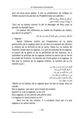 Dr Mahboubeh Fahimkalam
- 70 -
Revue Annales du patrimoine
qu'il est plus qu'un poète, il est un prédicateur de religion et
reflète souvent les paroles du Prophète dans ses poèmes :
‫ﮔﻔت‬ ‫ﺧدا‬ ‫رﺳول‬ ‫ﭼﻧﺎﻧﮐﻪ‬ ‫ﺗو‬ ‫ﮔور‬ ‫اﯾن‬
‫ﺳﻌﯾﺮ‬ ‫ی‬ ‫ﮐﻧده‬ ‫ﯾﺎ‬ ‫ﺑﮫﺷت‬ ‫ی‬ ‫روﺿﻪ‬ ‫ﺑﺎ‬
"Ceci est ta tombe comme l'a dit le Messager de Dieu avec le
paradis ou Kandeh Sayir.
Ce poème fait référence au hadith du Prophète de l'Islam,
qui décrit la tombe(4)
:
‫إ‬
‫اﻟ‬ ‫ﻧﻣﺎ‬
‫روﺿ‬ ‫ﻘﺑﺮ‬
‫ﺔ‬
‫اﻟﺟﻧ‬ ‫رﯾﺎض‬ ‫ﻣن‬
‫ﺔ‬
‫أ‬
‫ﺣﻔﺮ‬ ‫و‬
‫ة‬
‫اﻟﻧﺎر‬ ‫ﺣﻔﺮ‬ ‫ﻣن‬
.
1. Sagesse :
Nasser Khosrow insiste sur l'importance et la place
particulière de la sagesse dans la vie tout en essayant de retracer
le chemin de la divinité et de la vertu. Selon lui, le mérite de
l'homme réside dans la sagesse, il a fait du principe de la sagesse,
la source de la gloire et de la perfection de son discours, et il
considère le principe de la sagesse comme la source de la vie et
du crédit de l'homme. Ce dernier est vivant grâce à sa sagesse, et
dès que la lumière de sa sagesse s'éteint, la lumière de sa vie
s'éteint aussi :
‫زن‬ ‫وی‬ ‫در‬ ‫دﺳت‬ ‫اﺳت‬ ‫ﺧﺮد‬ ‫ﮐﺷﺘﯽ‬
‫دﻧﯾﺎ‬ ‫اﻧدرﯾن‬ ‫ﻧﮔﺮدی‬ ‫ﻏﺮﻗﻪ‬ ‫ﺗﺎ‬
‫ﻣﺮا‬ ‫ﻧور‬ ‫ﭘﺮ‬ ‫ﮔﺷت‬ ‫ﺧﺮد‬ ‫ز‬ ‫دل‬
‫ﻣﺮا‬ ‫ﺧﻣﺎر‬ ‫ﺑﯽ‬ ‫ﮔﺷت‬ ‫ﺧﺮد‬ ‫ز‬ ‫ﺳﺮ‬
‫ﮐﺮد‬ ‫ﺧﺮد‬ ‫و‬ ‫ﻗﯾﺎس‬ ‫از‬ ‫ﺑودم‬ ‫ﺳﯾﻪ‬ ‫ﺳﻧگ‬
‫ﻣﺮا‬ ‫ﺷﮫوار‬ ‫در‬ ‫ﭼﻧﯾن‬
"Monte sur le bateau de la sagesse pour ne pas te noyer dans ce
monde
Par la sagesse, ton cœur sera rempli de lumière
Quand il y a de la sagesse, tu es ivre
Sans sagesse, tu es comme une pierre noire
La sagesse te rend comme un roi".
Dans l'un de ses versets, il a comparé celui qui n’a pas
sagesse à un arbre stérile :
 