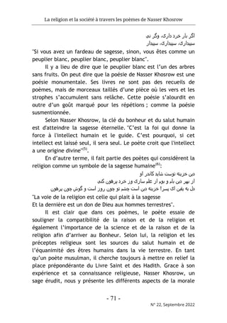 La religion et la société à travers les poèmes de Nasser Khosrow
- 71 -
N° 22, Septembre 2022
‫ﻧﯽ‬ ‫وﮔﺮ‬ ،‫داری‬ ‫ﺧﺮد‬ ‫ﺑﺎر‬ ‫اﮔﺮ‬
‫ﺳﭘﯾدا‬ ،‫ﺳﭘﯾداری‬
‫ﺳﭘﯾدار‬ ،‫ری‬
"Si vous avez un fardeau de sagesse, sinon, vous êtes comme un
peuplier blanc, peuplier blanc, peuplier blanc".
Il y a lieu de dire que le peuplier blanc est l’un des arbres
sans fruits. On peut dire que la poésie de Nasser Khosrow est une
poésie monumentale. Ses livres ne sont pas des recueils de
poèmes, mais de morceaux taillés d’une pièce où les vers et les
strophes s’accumulent sans relâche. Cette poésie s’alourdit en
outre d’un goût marqué pour les répétions ; comme la poésie
susmentionnée.
Selon Nasser Khosrow, la clé du bonheur et du salut humain
est d'atteindre la sagesse éternelle. "C’est la foi qui donne la
force à l'intellect humain et le guide. C’est pourquoi, si cet
intellect est laissé seul, il sera seul. Le poète croit que l'intellect
a une origine divine"(5)
.
En d’autre terme, il fait partie des poètes qui considèrent la
religion comme un symbole de la sagesse humaine(6)
:
‫او‬ ‫ﮐﺎﻧدر‬ ‫ﺷﺎﯾد‬ ‫ﺗوﺳت‬ ‫ﺧﺰﯾﻧﻪ‬ ‫دﯾن‬
‫ﮐﻧﯽ‬ ‫ﭘﺮھون‬ ‫ﺧﺮد‬ ‫وز‬ ‫ﺳﺎزی‬ ‫ﻋﻠم‬ ‫از‬ ‫ﺑوم‬ ‫و‬ ‫ﺑﺎم‬ ‫دﯾن‬ ‫ﺑﮫﺮ‬ ‫از‬
‫اﺳت‬ ‫دﯾن‬ ‫ﺧﺰﯾﻧﻪ‬ !‫ﭘﺳﺮ‬ ‫ای‬ ‫ﯾﻘﯾن‬ ‫ﺑﻪ‬ ‫دل‬
‫ﮔوش‬ ‫و‬ ‫اﺳت‬ ‫روز‬ ‫ﭼون‬ ‫ﺗو‬ ‫ﭼﺷم‬
‫ﭘﺮھون‬ ‫ﭼون‬
"La voie de la religion est celle qui plait à la sagesse
Et la dernière est un don de Dieu aux hommes terrestres".
Il est clair que dans ces poèmes, le poète essaie de
souligner la compatibilité de la raison et de la religion et
également l’importance de la science et de la raison et de la
religion afin d’arriver au Bonheur. Selon lui, la religion et les
préceptes religieux sont les sources du salut humain et de
l’équanimité des êtres humains dans la vie terrestre. En tant
qu’un poète musulman, il cherche toujours à mettre en relief la
place prépondérante du Livre Saint et des Hadith. Grace à son
expérience et sa connaissance religieuse, Nasser Khosrow, un
sage érudit, nous y présente les différents aspects de la morale
 