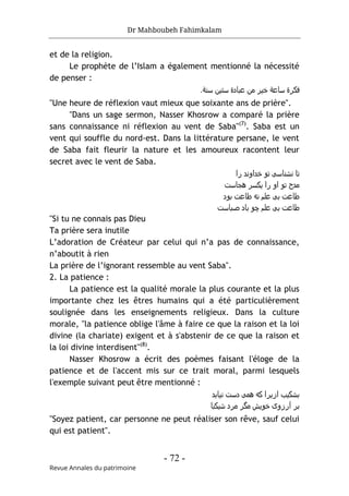Dr Mahboubeh Fahimkalam
- 72 -
Revue Annales du patrimoine
et de la religion.
Le prophète de l’Islam a également mentionné la nécessité
de penser :
‫ﻓﮐﺮ‬
‫ة‬
‫ﺳﺎﻋ‬
‫ﺔ‬
‫ﻋﺑﺎد‬ ‫ﻣن‬ ‫ﺧﯾﺮ‬
‫ة‬
‫ﺳﻧ‬ ‫ﺳﺘﯾن‬
.‫ﺔ‬
"Une heure de réflexion vaut mieux que soixante ans de prière".
"Dans un sage sermon, Nasser Khosrow a comparé la prière
sans connaissance ni réflexion au vent de Saba"(7)
. Saba est un
vent qui souffle du nord-est. Dans la littérature persane, le vent
de Saba fait fleurir la nature et les amoureux racontent leur
secret avec le vent de Saba.
‫را‬ ‫ﺧداوﻧد‬ ‫ﺗو‬ ‫ﻧﺷﻧﺎﺳﯽ‬ ‫ﺗﺎ‬
‫ھﺟﺎﺳت‬ ‫ﯾﮐﺳﺮ‬ ‫را‬ ‫او‬ ‫ﺗو‬ ‫ﻣدح‬
‫ط‬
‫ﺑود‬ ‫طﺎﻋت‬ ‫ﻧﻪ‬ ‫ﻋﻠم‬ ‫ﺑﯽ‬ ‫ﺎﻋت‬
‫ﺻﺑﺎﺳت‬ ‫ﺑﺎد‬ ‫ﭼو‬ ‫ﻋﻠم‬ ‫ﺑﯽ‬ ‫طﺎﻋت‬
"Si tu ne connais pas Dieu
Ta prière sera inutile
L’adoration de Créateur par celui qui n’a pas de connaissance,
n’aboutit à rien
La prière de l’ignorant ressemble au vent Saba".
2. La patience :
La patience est la qualité morale la plus courante et la plus
importante chez les êtres humains qui a été particulièrement
soulignée dans les enseignements religieux. Dans la culture
morale, "la patience oblige l'âme à faire ce que la raison et la loi
divine (la chariate) exigent et à s'abstenir de ce que la raison et
la loi divine interdisent"(8)
.
Nasser Khosrow a écrit des poèmes faisant l'éloge de la
patience et de l'accent mis sur ce trait moral, parmi lesquels
l'exemple suivant peut être mentionné :
‫ﻧﯾﺎﺑد‬ ‫دﺳت‬ ‫ھﻣﯽ‬ ‫ﮐﻪ‬ ‫ازﯾﺮا‬ ‫ﺑﺷﮐﯾب‬
‫ﺷﯾﮐﺑﺎ‬ ‫ﻣﺮد‬ ‫ﻣﮔﺮ‬ ‫ﺧوﯾش‬ ‫آرزوی‬ ‫ﺑﺮ‬
"Soyez patient, car personne ne peut réaliser son rêve, sauf celui
qui est patient".
 