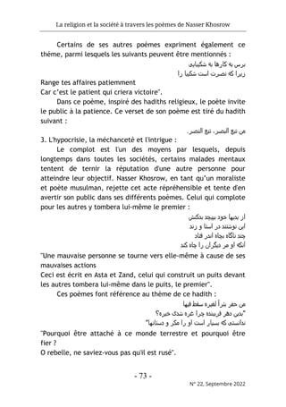 La religion et la société à travers les poèmes de Nasser Khosrow
- 73 -
N° 22, Septembre 2022
Certains de ses autres poèmes expriment également ce
thème, parmi lesquels les suivants peuvent être mentionnés :
‫ﺷﮐﯾﺑﺎﯾﯽ‬ ‫ﺑﻪ‬ ‫ﮐﺎرھﺎ‬ ‫ﺑﻪ‬ ‫ﺑﺮس‬
‫را‬ ‫ﺷﮐﯾﺑﺎ‬ ‫اﺳت‬ ‫ﻧﺻﺮت‬ ‫ﮐﻪ‬ ‫زﯾﺮا‬
Range tes affaires patiemment
Car c’est le patient qui criera victoire".
Dans ce poème, inspiré des hadiths religieux, le poète invite
le public à la patience. Ce verset de son poème est tiré du hadith
suivant :
.‫اﻟﻧﺻﺮ‬ ‫ﺗﺑﻊ‬ ،‫اﻟﺑﺻﺮ‬ ‫ﺗﺑﻊ‬ ‫ﻣن‬
3. L'hypocrisie, la méchanceté et l'intrigue :
Le complot est l'un des moyens par lesquels, depuis
longtemps dans toutes les sociétés, certains malades mentaux
tentent de ternir la réputation d'une autre personne pour
atteindre leur objectif. Nasser Khosrow, en tant qu’un moraliste
et poète musulman, rejette cet acte répréhensible et tente d'en
avertir son public dans ses différents poèmes. Celui qui complote
pour les autres y tombera lui-même le premier :
‫ﺑ‬ ‫ﺑﭘﯾﭼد‬ ‫ﺧود‬ ‫ﺑدﯾﮫﺎ‬ ‫از‬
‫دﮐﻧش‬
‫زﻧد‬ ‫و‬ ‫اﺳﺘﺎ‬ ‫در‬ ‫ﻧوﺷﺘﻧد‬ ‫اﯾن‬
‫ﻓﺘﺎد‬ ‫اﻧدر‬ ‫ﺑﭼﺎه‬ ‫ﻧﺎﮔﺎه‬ ‫ﭼﻧد‬
‫ﮐﻧد‬ ‫ﭼﺎه‬ ‫را‬ ‫دﯾﮔﺮان‬ ‫ﻣﺮ‬ ‫او‬ ‫آﻧﮐﻪ‬
"Une mauvaise personne se tourne vers elle-même à cause de ses
mauvaises actions
Ceci est écrit en Asta et Zand, celui qui construit un puits devant
les autres tombera lui-même dans le puits, le premier".
Ces poèmes font référence au thème de ce hadith :
‫ﻓﯾﮫﺎ‬ ‫ﺳﻘط‬ ‫ﻟﻐﯾﺮه‬ ً‫ا‬‫ﺑﺋﺮ‬ ‫ﺣﻔﺮ‬ ‫ﻣن‬
‫ﺧﯾﺮه؟‬ ‫ﺷدی‬ ‫ﻏﺮه‬ ‫ﭼﺮا‬ ‫ﻓﺮﯾﺑﻧده‬ ‫دھﺮ‬ ‫"ﺑدﯾن‬
"‫دﺳﺘﺎﻧﮫﺎ‬ ‫و‬ ‫ﻣﮐﺮ‬ ‫را‬ ‫او‬ ‫اﺳت‬ ‫ﺑﺳﯾﺎر‬ ‫ﮐﻪ‬ ‫ﻧداﻧﺳﺘﯽ‬
"Pourquoi être attaché à ce monde terrestre et pourquoi être
fier ?
O rebelle, ne saviez-vous pas qu'il est rusé".
 