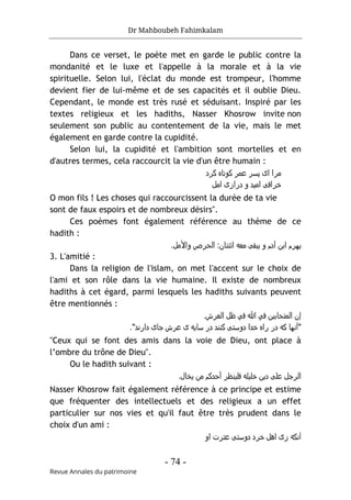 Dr Mahboubeh Fahimkalam
- 74 -
Revue Annales du patrimoine
Dans ce verset, le poète met en garde le public contre la
mondanité et le luxe et l'appelle à la morale et à la vie
spirituelle. Selon lui, l'éclat du monde est trompeur, l'homme
devient fier de lui-même et de ses capacités et il oublie Dieu.
Cependant, le monde est très rusé et séduisant. Inspiré par les
textes religieux et les hadiths, Nasser Khosrow invite non
seulement son public au contentement de la vie, mais le met
également en garde contre la cupidité.
Selon lui, la cupidité et l'ambition sont mortelles et en
d'autres termes, cela raccourcit la vie d'un être humain :
‫ﮐﺮد‬ ‫ﮐوﺗﺎه‬ ‫ﻋﻣﺮ‬ ‫ﭘﺳﺮ‬ ‫ای‬ ‫ﻣﺮا‬
‫اﻣل‬ ‫درازی‬ ‫و‬ ‫اﻣﯾد‬ ‫ﺧﺮاﻓﯽ‬
O mon fils ! Les choses qui raccourcissent la durée de ta vie
sont de faux espoirs et de nombreux désirs".
Ces poèmes font également référence au thème de ce
hadith :
‫اﺑن‬ ‫ﯾﮫﺮم‬
‫و‬ ‫اﻟﺣﺮص‬ :‫اﺛﻧﺘﺎن‬ ‫ﻣﻌﻪ‬ ‫ﯾﺑﻘﯽ‬ ‫و‬ ‫آدم‬
‫اﻷ‬
‫ﻣل‬
.
3. L'amitié :
Dans la religion de l'islam, on met l'accent sur le choix de
l'ami et son rôle dans la vie humaine. Il existe de nombreux
hadiths à cet égard, parmi lesquels les hadiths suivants peuvent
être mentionnés :
‫ﻓ‬ ‫اﻟﻣﺘﺣﺎﺑﯾن‬ ‫إن‬
‫ﻲ‬
‫ﻓ‬ ‫ﷲ‬
‫ﻲ‬
.‫اﻟﻌﺮش‬ ‫ظل‬
"
‫دارﻧد‬ ‫ﺟﺎی‬ ‫ﻋﺮش‬ ‫ی‬ ‫ﺳﺎﯾﻪ‬ ‫در‬ ‫ﮐﻧﻧد‬ ‫دوﺳﺘﯽ‬ ‫ﺧدا‬ ‫راه‬ ‫در‬ ‫ﮐﻪ‬ ‫آﻧﮫﺎ‬
"
.
"Ceux qui se font des amis dans la voie de Dieu, ont place à
l’ombre du trône de Dieu".
Ou le hadith suivant :
‫ﻓﻠﯾﻧظﺮ‬ ‫ﺧﻠﯾﻠﻪ‬ ‫دﯾن‬ ‫ﻋﻠﯽ‬ ‫اﻟﺮﺟل‬
.‫ﯾﺧﺎل‬ ‫ﻣن‬ ‫أﺣدﮐم‬
Nasser Khosrow fait également référence à ce principe et estime
que fréquenter des intellectuels et des religieux a un effet
particulier sur nos vies et qu'il faut être très prudent dans le
choix d'un ami :
‫او‬ ‫ﻋﺘﺮت‬ ‫دوﺳﺘﯽ‬ ‫ﺧﺮد‬ ‫اھل‬ ‫زی‬ ‫آﻧﮐﻪ‬
 