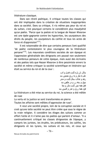Dr Mahboubeh Fahimkalam
- 76 -
Revue Annales du patrimoine
littérature classique.
Dans son réveil poétique, il critique toutes les classes qui
ont été impliquées dans la création de situations inappropriées
dans sa société. Dans sa critique, il n'a même pas peur du roi et
du sultan, c'est pourquoi certains le considèrent plus moudjahid
qu'un poète. "Parce que la poésie et la langue de Nasser Khosrow
est une épée gagnante contre les hypocrites, les usurpateurs des
droits du peuple, les usurpateurs du califat et tous les actes de
force et d'oppression"(11)
.
Il est raisonnable de dire que certains penseurs l'ont qualifié
"de poète contestataire le plus courageux de la littérature
persane"(12)
. Les mauvaises conditions sociales de son époque et
l'oppression généralisée des dirigeants ont poussé non seulement
de nombreux penseurs de cette époque, mais aussi des écrivains
et des poètes tels que Nasser Khosrow à être pessimiste envers la
société et même critiquer la société scientifique et littéraire qui
était au service du roi et de la cour :
‫ادب‬ ‫و‬ ‫ﻓﺿل‬ ‫ﮔﺷت‬ ‫ﭘﺎره‬ ‫ﻧﺎن‬ ‫ﭼﺎﮐﺮ‬
‫ﺷد‬ ‫ﻣﻌﺟون‬ ‫زرق‬ ‫ﺑﻪ‬ ‫و‬ ‫ﻣﮐﺮ‬ ‫ﺑﻪ‬ ‫ﻋﻠم‬
‫ﺣﺟﺮ‬ ‫و‬ ‫ﮔﺷت‬ ‫ﺳﻔﺎل‬ ‫ﻋداﻟت‬ ‫و‬ ‫زھد‬
‫ﺷد‬ ‫ﻣﮐﻔون‬ ‫در‬ ‫و‬ ‫زر‬ ‫ﺳﻔﻪ‬ ‫و‬ ‫ﭼﮫل‬
‫ﺟور‬ ‫ھﻣﻪ‬ ‫ﻓﻌل‬
‫ﺟﻔﺎ‬ ‫و‬ ‫ﻣﮐﺮ‬ ‫ﮔﺷت‬
‫ﺷد‬ ‫اﻓﺳون‬ ‫و‬ ‫ﻋذر‬ ‫و‬ ‫زرق‬ ‫ھﻣﻪ‬ ‫ﻗول‬
La littérature a été mise au service du roi, la science a été mêlée
de ruse
La vertu et la justice se sont transformées en pierre
Toutes les affaires sont mêlées d’oppression de ruse".
Il veut une société propre, loin de la corruption sociale et il
croit qu'une telle société ne peut être créée que sous le règne de
la vraie religion. Il considère les éloges des sultans comme un
effort futile et il n’aime pas les poètes qui parlent d’amour. "Il a
continuellement critiqué les classes dirigeantes de l'époque, y
compris les juristes, les érudits, les prédicateurs, les califes, les
dirigeants et les tyrans, les sultans et les rois, et ceux qui
 