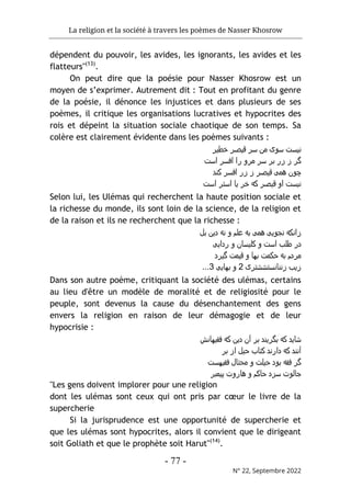 La religion et la société à travers les poèmes de Nasser Khosrow
- 77 -
N° 22, Septembre 2022
dépendent du pouvoir, les avides, les ignorants, les avides et les
flatteurs"(13)
.
On peut dire que la poésie pour Nasser Khosrow est un
moyen de s’exprimer. Autrement dit : Tout en profitant du genre
de la poésie, il dénonce les injustices et dans plusieurs de ses
poèmes, il critique les organisations lucratives et hypocrites des
rois et dépeint la situation sociale chaotique de son temps. Sa
colère est clairement évidente dans les poèmes suivants :
‫ﺧطﯾﺮ‬ ‫ﻗﯾﺻﺮ‬ ‫ﺳﺮ‬ ‫ﻣن‬ ‫ﺳوی‬ ‫ﻧﯾﺳت‬
‫اﺳت‬ ‫اﻓﺳﺮ‬ ‫را‬ ‫ﻣﺮو‬ ‫ﺳﺮ‬ ‫ﺑﺮ‬ ‫زر‬ ‫ز‬ ‫ﮔﺮ‬
‫ﮐﻧد‬ ‫اﻓﺳﺮ‬ ‫زر‬ ‫ز‬ ‫ﻗﯾﺻﺮ‬ ‫ھﻣﯽ‬ ‫ﭼون‬
‫اﺳت‬ ‫اﺳﺘﺮ‬ ‫ﯾﺎ‬ ‫ﺧﺮ‬ ‫ﮐﻪ‬ ‫ﻗﯾﺻﺮ‬ ‫او‬ ‫ﻧﯾﺳت‬
Selon lui, les Ulémas qui recherchent la haute position sociale et
la richesse du monde, ils sont loin de la science, de la religion et
de la raison et ils ne recherchent que la richesse :
‫ﺑل‬ ‫دﯾن‬ ‫ﻧﻪ‬ ‫و‬ ‫ﻋﻠم‬ ‫ﺑﻪ‬ ‫ھﻣﯽ‬ ‫ﻧﺟوﯾﯽ‬ ‫زاﻧﮐﻪ‬
‫رداﯾﯽ‬ ‫و‬ ‫ﮐﻠﯾﺳﺎن‬ ‫و‬ ‫اﺳت‬ ‫طﻠب‬ ‫در‬
‫ﮔﯾﺮد‬ ‫ﻗﯾﻣت‬ ‫و‬ ‫ﺑﮫﺎ‬ ‫ﺣﮐﻣت‬ ‫ﺑﻪ‬ ‫ﻣﺮدم‬
‫ز‬
‫زﻧﻧﺎﻧﺳﺘﺷﺷﺘﺮی‬ ‫ﯾب‬
2
‫ﺑﮫﺎﯾﯽ‬ ‫و‬
3
...
Dans son autre poème, critiquant la société des ulémas, certains
au lieu d'être un modèle de moralité et de religiosité pour le
peuple, sont devenus la cause du désenchantement des gens
envers la religion en raison de leur démagogie et de leur
hypocrisie :
‫ﻓﻘﯾﮫﺎﻧش‬ ‫ﮐﻪ‬ ‫دﯾن‬ ‫آن‬ ‫ﺑﺮ‬ ‫ﺑﮔﺮﯾﻧد‬ ‫ﮐﻪ‬ ‫ﺷﺎﯾد‬
‫ﺑﺮ‬ ‫از‬ ‫ﺣﯾل‬ ‫ﮐﺘﺎب‬ ‫دارﻧد‬ ‫ﮐﻪ‬ ‫آﻧﻧد‬
‫ﻣﺣ‬ ‫و‬ ‫ﺣﯾﻠت‬ ‫ﺑود‬ ‫ﻓﻘﻪ‬ ‫ﮔﺮ‬
‫ﻓﻘﯾﮫﺳت‬ ‫ﺘﺎل‬
‫ﭘﯾﻣﺑﺮ‬ ‫ھﺎروت‬ ‫و‬ ‫ﺣﺎﮐم‬ ‫ﺳﺰد‬ ‫ﺟﺎﻟوت‬
"Les gens doivent implorer pour une religion
dont les ulémas sont ceux qui ont pris par cœur le livre de la
supercherie
Si la jurisprudence est une opportunité de supercherie et
que les ulémas sont hypocrites, alors il convient que le dirigeant
soit Goliath et que le prophète soit Harut"(14)
.
 
