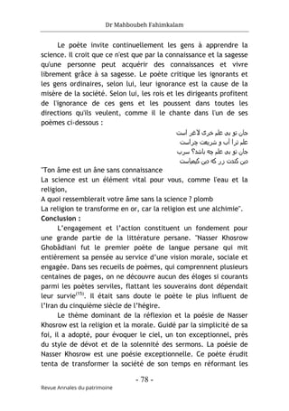 Dr Mahboubeh Fahimkalam
- 78 -
Revue Annales du patrimoine
Le poète invite continuellement les gens à apprendre la
science. Il croit que ce n'est que par la connaissance et la sagesse
qu'une personne peut acquérir des connaissances et vivre
librement grâce à sa sagesse. Le poète critique les ignorants et
les gens ordinaires, selon lui, leur ignorance est la cause de la
misère de la société. Selon lui, les rois et les dirigeants profitent
de l'ignorance de ces gens et les poussent dans toutes les
directions qu'ils veulent, comme il le chante dans l'un de ses
poèmes ci-dessous :
‫اﺳت‬ ‫ﻻﻏﺮ‬ ‫ﺧﺮی‬ ‫ﻋﻠم‬ ‫ﺑﯽ‬ ‫ﺗو‬ ‫ﺟﺎن‬
‫ﭼﺮاﺳت‬ ‫ﺷﺮﯾﻌت‬ ‫و‬ ‫آب‬ ‫ﺗﺮا‬ ‫ﻋﻠم‬
‫ﺳﺮب‬ ‫ﺑﺎﺷد؟‬ ‫ﭼﻪ‬ ‫ﻋﻠم‬ ‫ﺑﯽ‬ ‫ﺗو‬ ‫ﺟﺎن‬
‫ﮐﯾﻣﯾﺎﺳت‬ ‫دﯾن‬ ‫ﮐﻪ‬ ‫زر‬ ‫ﮐﻧدت‬ ‫دﯾن‬
"Ton âme est un âne sans connaissance
La science est un élément vital pour vous, comme l'eau et la
religion,
A quoi ressemblerait votre âme sans la science ? plomb
La religion te transforme en or, car la religion est une alchimie".
Conclusion :
L’engagement et l’action constituent un fondement pour
une grande partie de la littérature persane. "Nasser Khosrow
Ghobâdiani fut le premier poète de langue persane qui mit
entièrement sa pensée au service d’une vision morale, sociale et
engagée. Dans ses recueils de poèmes, qui comprennent plusieurs
centaines de pages, on ne découvre aucun des éloges si courants
parmi les poètes serviles, flattant les souverains dont dépendait
leur survie(15)
. Il était sans doute le poète le plus influent de
l’Iran du cinquième siècle de l’hégire.
Le thème dominant de la réflexion et la poésie de Nasser
Khosrow est la religion et la morale. Guidé par la simplicité de sa
foi, il a adopté, pour évoquer le ciel, un ton exceptionnel, près
du style de dévot et de la solennité des sermons. La poésie de
Nasser Khosrow est une poésie exceptionnelle. Ce poète érudit
tenta de transformer la société de son temps en réformant les
 