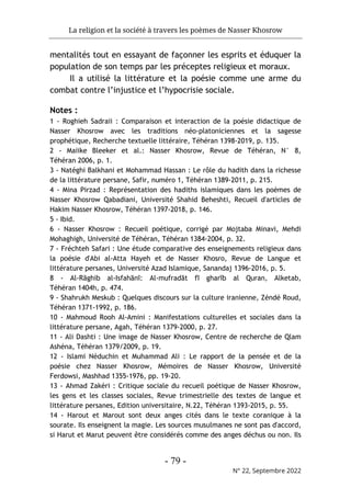 La religion et la société à travers les poèmes de Nasser Khosrow
- 79 -
N° 22, Septembre 2022
mentalités tout en essayant de façonner les esprits et éduquer la
population de son temps par les préceptes religieux et moraux.
Il a utilisé la littérature et la poésie comme une arme du
combat contre l’injustice et l’hypocrisie sociale.
Notes :
1 - Roghieh Sadraii : Comparaison et interaction de la poésie didactique de
Nasser Khosrow avec les traditions néo-platoniciennes et la sagesse
prophétique, Recherche textuelle littéraire, Téhéran 1398-2019, p. 135.
2 - Maiike Bleeker et al.: Nasser Khosrow, Revue de Téhéran, N° 8,
Téhéran 2006, p. 1.
3 - Natéghi Balkhani et Mohammad Hassan : Le rôle du hadith dans la richesse
de la littérature persane, Safir, numéro 1, Téhéran 1389-2011, p. 215.
4 - Mina Pirzad : Représentation des hadiths islamiques dans les poèmes de
Nasser Khosrow Qabadiani, Université Shahid Beheshti, Recueil d'articles de
Hakim Nasser Khosrow, Téhéran 1397-2018, p. 146.
5 - Ibid.
6 - Nasser Khosrow : Recueil poétique, corrigé par Mojtaba Minavi, Mehdi
Mohaghigh, Université de Téhéran, Téhéran 1384-2004, p. 32.
7 - Fréchteh Safari : Une étude comparative des enseignements religieux dans
la poésie d'Abi al-Atta Hayeh et de Nasser Khosro, Revue de Langue et
littérature persanes, Université Azad Islamique, Sanandaj 1396-2016, p. 5.
8 - Al-Rāghib al-Isfahānī: Al-mufradāt fī gharīb al Quran, Alketab,
Téhéran 1404h, p. 474.
9 - Shahrukh Meskub : Quelques discours sur la culture iranienne, Zéndé Roud,
Téhéran 1371-1992, p. 186.
10 - Mahmoud Rooh Al-Amini : Manifestations culturelles et sociales dans la
littérature persane, Agah, Téhéran 1379-2000, p. 27.
11 - Ali Dashti : Une image de Nasser Khosrow, Centre de recherche de Qlam
Ashéna, Téhéran 1379/2009, p. 19.
12 - Islami Néduchin et Muhammad Ali : Le rapport de la pensée et de la
poésie chez Nasser Khosrow, Mémoires de Nasser Khosrow, Université
Ferdowsi, Mashhad 1355-1976, pp. 19-20.
13 - Ahmad Zakéri : Critique sociale du recueil poétique de Nasser Khosrow,
les gens et les classes sociales, Revue trimestrielle des textes de langue et
littérature persanes, Edition universitaire, N.22, Téhéran 1393-2015, p. 55.
14 - Harout et Marout sont deux anges cités dans le texte coranique à la
sourate. Ils enseignent la magie. Les sources musulmanes ne sont pas d'accord,
si Harut et Marut peuvent être considérés comme des anges déchus ou non. Ils
 