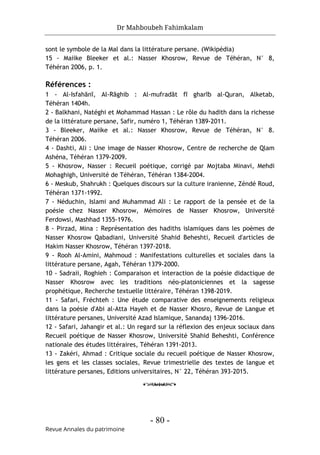 Dr Mahboubeh Fahimkalam
- 80 -
Revue Annales du patrimoine
sont le symbole de la Mal dans la littérature persane. (Wikipédia)
15 - Maiike Bleeker et al.: Nasser Khosrow, Revue de Téhéran, N° 8,
Téhéran 2006, p. 1.
Références :
1 - Al-Isfahānī, Al-Rāghib : Al-mufradāt fī gharīb al-Quran, Alketab,
Téhéran 1404h.
2 - Balkhani, Natéghi et Mohammad Hassan : Le rôle du hadith dans la richesse
de la littérature persane, Safir, numéro 1, Téhéran 1389-2011.
3 - Bleeker, Maiike et al.: Nasser Khosrow, Revue de Téhéran, N° 8.
Téhéran 2006.
4 - Dashti, Ali : Une image de Nasser Khosrow, Centre de recherche de Qlam
Ashéna, Téhéran 1379-2009.
5 - Khosrow, Nasser : Recueil poétique, corrigé par Mojtaba Minavi, Mehdi
Mohaghigh, Université de Téhéran, Téhéran 1384-2004.
6 - Meskub, Shahrukh : Quelques discours sur la culture iranienne, Zéndé Roud,
Téhéran 1371-1992.
7 - Néduchin, Islami and Muhammad Ali : Le rapport de la pensée et de la
poésie chez Nasser Khosrow, Mémoires de Nasser Khosrow, Université
Ferdowsi, Mashhad 1355-1976.
8 - Pirzad, Mina : Représentation des hadiths islamiques dans les poèmes de
Nasser Khosrow Qabadiani, Université Shahid Beheshti, Recueil d'articles de
Hakim Nasser Khosrow, Téhéran 1397-2018.
9 - Rooh Al-Amini, Mahmoud : Manifestations culturelles et sociales dans la
littérature persane, Agah, Téhéran 1379-2000.
10 - Sadraii, Roghieh : Comparaison et interaction de la poésie didactique de
Nasser Khosrow avec les traditions néo-platoniciennes et la sagesse
prophétique, Recherche textuelle littéraire, Téhéran 1398-2019.
11 - Safari, Fréchteh : Une étude comparative des enseignements religieux
dans la poésie d'Abi al-Atta Hayeh et de Nasser Khosro, Revue de Langue et
littérature persanes, Université Azad Islamique, Sanandaj 1396-2016.
12 - Safari, Jahangir et al.: Un regard sur la réflexion des enjeux sociaux dans
Recueil poétique de Nasser Khosrow, Université Shahid Beheshti, Conférence
nationale des études littéraires, Téhéran 1391-2013.
13 - Zakéri, Ahmad : Critique sociale du recueil poétique de Nasser Khosrow,
les gens et les classes sociales, Revue trimestrielle des textes de langue et
littérature persanes, Editions universitaires, N° 22, Téhéran 393-2015.
o
 