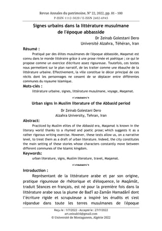 Revue Annales du patrimoine, N° 22, 2022, pp. 81 - 100
P-ISSN 1112-5020 / E-ISSN 2602-6945
Reçu le : 1/7/2022 - Accepté le : 27/7/2022
art.zeinab16@gmail.com
© Université de Mostaganem, Algérie 2022
Signes urbains dans la littérature musulmane
de l'époque abbasside
Dr Zeinab Golestani Dero
Université Alzahra, Téhéran, Iran
Résumé :
Pratiqué par des élites musulmanes de l'époque abbasside, Maqamat est
connu dans le monde littéraire grâce à une prose rimée et poétique ; ce qui le
propose comme un exercice d'écriture assez rigoureuse. Toutefois, ces textes
nous permettent sur le plan narratif, de les traiter comme une ébauche de la
littérature urbaine. Effectivement, la ville constitue le décor principal de ces
récits dont les personnages ne cessent de se déplacer entre différentes
communes du royaume islamique.
Mots-clés :
littérature urbaine, signes, littérature musulmane, voyage, Maqamat.
o
Urban signs in Muslim literature of the Abbasid period
Dr Zeinab Golestani Dero
Alzahra University, Tehran, Iran
Abstract:
Practiced by Muslim elites of the Abbasid era, Maqamat is known in the
literary world thanks to a rhymed and poetic prose; which suggests it as a
rather rigorous writing exercise. However, these texts allow us, on a narrative
level, to treat them as a draft of urban literature. Indeed, the city constitutes
the main setting of these stories whose characters constantly move between
different communes of the Islamic kingdom.
Keywords:
urban literature, signs, Muslim literature, travel, Maqamat.
o
Introduction :
Représentant de la littérature arabe et par son origine,
pratique rigoureuse de rhétorique et d'éloquence, le Maqâmât,
traduit Séances en français, est né pour la première fois dans la
littérature arabe sous la plume de Bad'î az-Zamân Hamadânî dont
l’écriture rigide et scrupuleuse a inspiré les érudits et s'est
répandue dans toute les terres musulmanes de l'époque
 