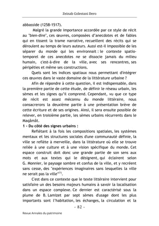 Zeinab Golestani Dero
-
82
-
Revue Annales du patrimoine
abbasside (1258-1517).
Malgré la grande importance accordée par ce style de récit
au "bien-dire", ces œuvres, composées d’anecdotes et de fables
qui en tissent la trame narrative, recueillent des récits qui se
déroulent au temps de leurs auteurs. Aussi est-il impossible de les
séparer du monde qui les environnait : le contexte spatio-
temporel de ces anecdotes ne se dissocie jamais du milieu
humain, c'est-à-dire de la ville, avec ses rencontres, ses
péripéties et même ses constructions.
Quels sont les indices spatiaux nous permettant d'intégrer
ces œuvres dans le vaste domaine de la littérature urbaine ?
Afin de répondre à cette question, il est indispensable, dans
la première partie de cette étude, de définir le réseau urbain, les
sèmes et les signes qu’il comprend. Cependant, vu que ce type
de récit est assez méconnu du monde littéraire, nous
consacrerons la deuxième partie à une présentation brève de
cette écriture et de ses origines. Ainsi, il sera ensuite possible de
relever, en troisième partie, les sèmes urbains récurrents dans le
Maqâmât.
1 - Du côté des signes urbains :
Reflétant à la fois les compositions spatiales, les systèmes
mentaux et les structures sociales d'une communauté définie, la
ville se reflète à merveille, dans la littérature où elle se trouve
reliée à une culture et à une vision spécifique du monde. Cet
espace construit doit donc une grande partie de son sens aux
mots et aux textes qui le désignent, qui éclairent selon
G. Monnier, le paysage sombre et confus de la ville, et y recréent
sans cesse, des "expériences imaginaires sans lesquelles la ville
ne serait pas la ville"(1)
.
C'est dans ce contexte que le texte littéraire intervient pour
satisfaire un des besoins majeurs humains à savoir la localisation
dans un espace complexe. Ce dernier est caractérisé sous la
plume de B. Lamizet par sept sèmes d'usage dont les plus
importants sont l’habitation, les échanges, la circulation et la
 