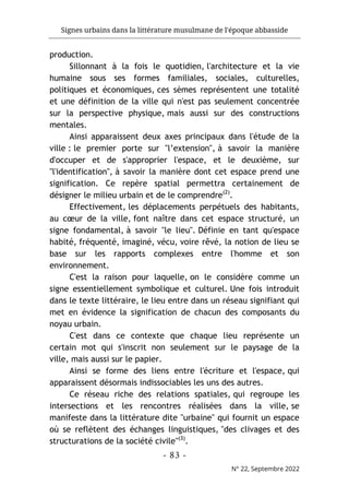 Signes urbains dans la littérature musulmane de l'époque abbasside
-
83
-
N° 22, Septembre 2022
production.
Sillonnant à la fois le quotidien, l'architecture et la vie
humaine sous ses formes familiales, sociales, culturelles,
politiques et économiques, ces sèmes représentent une totalité
et une définition de la ville qui n'est pas seulement concentrée
sur la perspective physique, mais aussi sur des constructions
mentales.
Ainsi apparaissent deux axes principaux dans l'étude de la
ville : le premier porte sur "l’extension", à savoir la manière
d'occuper et de s'approprier l'espace, et le deuxième, sur
"l'identification", à savoir la manière dont cet espace prend une
signification. Ce repère spatial permettra certainement de
désigner le milieu urbain et de le comprendre(2)
.
Effectivement, les déplacements perpétuels des habitants,
au cœur de la ville, font naître dans cet espace structuré, un
signe fondamental, à savoir "le lieu". Définie en tant qu'espace
habité, fréquenté, imaginé, vécu, voire rêvé, la notion de lieu se
base sur les rapports complexes entre l'homme et son
environnement.
C'est la raison pour laquelle, on le considère comme un
signe essentiellement symbolique et culturel. Une fois introduit
dans le texte littéraire, le lieu entre dans un réseau signifiant qui
met en évidence la signification de chacun des composants du
noyau urbain.
C'est dans ce contexte que chaque lieu représente un
certain mot qui s'inscrit non seulement sur le paysage de la
ville, mais aussi sur le papier.
Ainsi se forme des liens entre l'écriture et l'espace, qui
apparaissent désormais indissociables les uns des autres.
Ce réseau riche des relations spatiales, qui regroupe les
intersections et les rencontres réalisées dans la ville, se
manifeste dans la littérature dite "urbaine" qui fournit un espace
où se reflètent des échanges linguistiques, "des clivages et des
structurations de la société civile"(3)
.
 