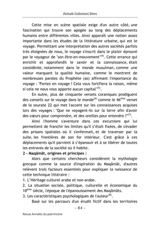 Zeinab Golestani Dero
-
84
-
Revue Annales du patrimoine
Cette mise en scène spatiale exige d'un autre côté, une
fascination qui trouve son apogée au long des déplacements
humains entre différentes villes. Ainsi apparaît une notion assez
importante dans les études de la littérature urbaine, qui est le
voyage. Permettant une interprétation des autres sociétés parfois
très éloignées de nous, le voyage s'inscrit dans le plaisir éprouvé
par le voyageur de "son être-en-mouvement"(4)
. Cette errance qui
enrichit et approfondit le savoir et la connaissance, était
considérée, notamment dans le monde musulman, comme une
valeur marquant la qualité humaine, comme le montrent de
nombreuses paroles du Prophète (as) affirmant l'importance du
voyage : "Partez en voyage ! Cela vous fortifiera la raison, même
si cela ne nous vous apporte aucun capital"(5)
.
En outre, plus de cinquante versets coraniques prodiguent
des conseils sur le voyage dans le monde(6)
comme le 46ème
verset
de la sourate 22 qui met l'accent sur les connaissances acquises
lors des voyages : "Que ne voyagent-ils sur la terre afin d'avoir
des cœurs pour comprendre, et des oreilles pour entendre ?"(7)
.
Ainsi l'homme s'aventure dans ces excursions qui lui
permettent de franchir les limites qu'il s’était fixées, de s'évader
des prisons spatiales où il s'enfermait, et de traverser par la
suite, les frontières de son for intérieur. C'est grâce à ces
déplacements qu'il parvient à s’épanouir et à se libérer de toutes
les entraves de la société où il habite.
2 - Maqâmât, origines et principes :
Alors que certains chercheurs considèrent la mythologie
grecque comme la source d'inspiration du Maqâmât, d'autres
relèvent trois facteurs essentiels pour expliquer la naissance de
cette technique littéraire :
1. L’Héritage culturel arabe et non-arabe.
2. La situation sociale, politique, culturelle et économique du
10ème
siècle, l'époque de l'épanouissement des Maqâmâts.
3. Les caractéristiques psychologiques de l'auteur(8)
.
Basé sur les parcours d'un érudit fictif dans les territoires
 