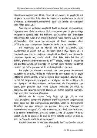 Signes urbains dans la littérature musulmane de l'époque abbasside
-
85
-
N° 22, Septembre 2022
islamiques (notamment l'Irak, l'Iran et le Levant), le Maqâmât est
né pour la première fois, dans la littérature arabe sous la plume
d’Ahmad al-Hamadânî, surnommé Badî' az-Zamân al-Hamâdanî
(969-1007 après JC).
Son œuvre intitulée Maqâmât Badî' az-Zamân al-Hamâdanî,
regroupe une série de courts récits rapportés par un personnage
imaginaire appelé Issâ ibn Hishâm, qui raconte des anecdotes
concernant les ruses d'un madré (homme rusé) nommé Abu-l Fath
al-Eskandarî. Ces deux personnages et leurs voyages dans
différents pays, composent l'essentiel de la trame narrative.
Se modelant sur le travail de Badî' az-Zamân, Abu
Mohammad al-Qâsim Ibn Alî Al-Harîrî (1054-1122 après JC), a
construit son œuvre majeure, Maqâmât Al-Harîrî, en cinquante
chapitres. Après lui, Hamîd al-dîn Abû Bakr Mahmûd ibn Alî
Balkhî, grand littéraire iranien du 11ème
siècle, rédige à l'instar de
ses prédécesseurs, un ouvrage en persan qu'il nomme Maqâmât
Hamîdî qui fut le premier et le seul Maqâmat en persan.
Le style du discours marqué par une prose fermement
sculptée et ciselée, révèle la maîtrise de son auteur et un style
littéraire assez soigné. C'est la raison pour laquelle l'œuvre d'Al-
Harîrî fut largement enseignée et analysée par les critiques de
son époque, et des orateurs s'efforçaient de l'apprendre par
cœur, pour prouver leur riche culture littéraire. Du côté du
contenu, ces œuvres suivent toutes un même schéma narratif,
d'où leur titre commun, Maqâma.
Dérivé de la racine " َ‫ﯾ‬ َ‫م‬‫ﻗﺎ‬
‫وﻗﺎﻣﻪ‬ ً‫ﺎ‬‫وﻗﯾﺎﻣ‬ ً‫ﺎ‬‫ﻗوﻣ‬ ُ‫م‬‫ﻘو‬ ", le mot
"‫"ﻣﻘﺎﻣﻪ‬ (Maqâma) comprend plusieurs significations en langue arabe
dont deux ont des connotations spatiales. Selon le dictionnaire
Almaâny, ce mot désigne en premier lieu, une "réunion où
s'assemblent les gens". Ce même sens est attribué dans le Coran,
à ce terme. Néanmoins, c'est au verset 73 de la sourate 19 et au
verset 35 de la sourate 37 que ce livre céleste utilise le mot au
sens de "lieu de stabilité et de séjour".
Recherchant ce terme dans Maqâmât Badî' az-Zamân, Abdol
 