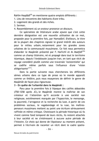 Zeinab Golestani Dero
-
86
-
Revue Annales du patrimoine
Rahîm Haqdâdî(9)
en mentionne quatre emplois différents :
1. Lieu de rencontres des habitants d'une tribu.
2. Logement des grands et des riches.
3. Sermon.
4. Rassemblement où un orateur prononce un discours.
Ce spécialiste de littérature arabe ajoute que c'est cette
dernière désignation est une nouvelle utilisation de ce mot,
proposée pour la première fois, par Hamadânî. D'ailleurs, le titre
de la plupart des chapitres signale le grand intérêt des auteurs
pour le milieu urbain, notamment pour les grandes zones
urbaines de la communauté musulmane. Ce fait nous permettra
d'aborder le Maqâmât présenté par F. Harîrchî et M. Madjîdî(10)
comme un champ littéraire, né et propagé dans tout le territoire
islamique, depuis l’Andalousie jusqu'en Iran, en tant que récit de
voyage considéré plutôt comme une traversée "existentielle" qui
se codifie même parfois sous l'influence d'une "vision
allégorisante"(11)
.
Dans la partie suivante nous chercherons les différents
sèmes urbains dans ce type de prose où le monde apparaît
comme un théâtre, puis nous essayerons de définir le genre de
Maqâmât de façon plus rigoureuse.
3 - En quête de l'urbanité dans le Maqâmât :
Paru pour la première fois à l'époque des califes abbasides
(750–1258 après JC), le Maqâmât montre la maîtrise de son
créateur et l’attention qu’il accorde à une société non
religieuse, extrêmement marquée par l’hypocrisie, le mensonge,
la pauvreté, l’arrogance et la recherche du luxe. A partir de ces
problèmes sociaux, le vagabondage et la ruse, les maîtres-
penseurs musulmans mettent au point une écriture sérieusement
raffinée et même critique. Choisissant la période historique où ils
vivent comme fond temporel de leurs récits, ils restent attachés
à leur société et ne s'intéressent à aucune autre période de
l’histoire. Ce choix qui donne de l'épaisseur au moment présent,
permet à l'écrivain de raconter un récit dont le cadre spatio-
 