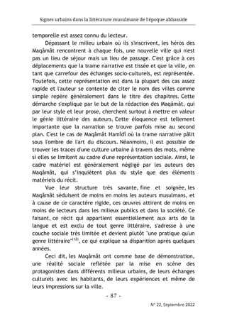 Signes urbains dans la littérature musulmane de l'époque abbasside
-
87
-
N° 22, Septembre 2022
temporelle est assez connu du lecteur.
Dépassant le milieu urbain où ils s'inscrivent, les héros des
Maqâmât rencontrent à chaque fois, une nouvelle ville qui n'est
pas un lieu de séjour mais un lieu de passage. C'est grâce à ces
déplacements que la trame narrative est tissée et que la ville, en
tant que carrefour des échanges socio-culturels, est représentée.
Toutefois, cette représentation est dans la plupart des cas assez
rapide et l'auteur se contente de citer le nom des villes comme
simple repère généralement dans le titre des chapitres. Cette
démarche s'explique par le but de la rédaction des Maqâmât, qui
par leur style et leur prose, cherchent surtout à mettre en valeur
le génie littéraire des auteurs. Cette éloquence est tellement
importante que la narration se trouve parfois mise au second
plan. C'est le cas de Maqâmât Hamîdî où la trame narrative pâlit
sous l'ombre de l'art du discours. Néanmoins, il est possible de
trouver les traces d'une culture urbaine à travers des mots, même
si elles se limitent au cadre d'une représentation sociale. Ainsi, le
cadre matériel est généralement négligé par les auteurs des
Maqâmât, qui s’inquiètent plus du style que des éléments
matériels du récit.
Vue leur structure très savante, fine et soignée, les
Maqâmât séduisent de moins en moins les auteurs musulmans, et
à cause de ce caractère rigide, ces œuvres attirent de moins en
moins de lecteurs dans les milieux publics et dans la société. Ce
faisant, ce récit qui appartient essentiellement aux arts de la
langue et est exclu de tout genre littéraire, s'adresse à une
couche sociale très limitée et devient plutôt "une pratique qu'un
genre littéraire"(12)
, ce qui explique sa disparition après quelques
années.
Ceci dit, les Maqâmât ont comme base de démonstration,
une réalité sociale reflétée par la mise en scène des
protagonistes dans différents milieux urbains, de leurs échanges
culturels avec les habitants, de leurs expériences et même de
leurs impressions sur la ville.
 