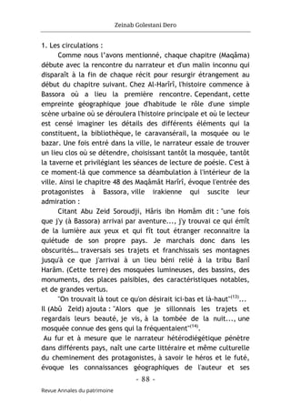 Zeinab Golestani Dero
-
88
-
Revue Annales du patrimoine
1. Les circulations :
Comme nous l’avons mentionné, chaque chapitre (Maqâma)
débute avec la rencontre du narrateur et d'un malin inconnu qui
disparaît à la fin de chaque récit pour resurgir étrangement au
début du chapitre suivant. Chez Al-Harîrî, l'histoire commence à
Bassora où a lieu la première rencontre. Cependant, cette
empreinte géographique joue d'habitude le rôle d'une simple
scène urbaine où se déroulera l'histoire principale et où le lecteur
est censé imaginer les détails des différents éléments qui la
constituent, la bibliothèque, le caravansérail, la mosquée ou le
bazar. Une fois entré dans la ville, le narrateur essaie de trouver
un lieu clos où se détendre, choisissant tantôt la mosquée, tantôt
la taverne et privilégiant les séances de lecture de poésie. C'est à
ce moment-là que commence sa déambulation à l'intérieur de la
ville. Ainsi le chapitre 48 des Maqâmât Harîrî, évoque l'entrée des
protagonistes à Bassora, ville irakienne qui suscite leur
admiration :
Citant Abu Zeid Soroudji, Hâris ibn Homâm dit : "une fois
que j'y (à Bassora) arrivai par aventure..., j'y trouvai ce qui émît
de la lumière aux yeux et qui fît tout étranger reconnaitre la
quiétude de son propre pays. Je marchais donc dans les
obscurités… traversais ses trajets et franchissais ses montagnes
jusqu'à ce que j'arrivai à un lieu béni relié à la tribu Banî
Harâm. (Cette terre) des mosquées lumineuses, des bassins, des
monuments, des places paisibles, des caractéristiques notables,
et de grandes vertus.
"On trouvait là tout ce qu'on désirait ici-bas et là-haut"(13)
...
Il (Abû Zeid) ajouta : "Alors que je sillonnais les trajets et
regardais leurs beauté, je vis, à la tombée de la nuit..., une
mosquée connue des gens qui la fréquentaient"(14)
.
Au fur et à mesure que le narrateur hétérodiégétique pénètre
dans différents pays, naît une carte littéraire et même culturelle
du cheminement des protagonistes, à savoir le héros et le futé,
évoque les connaissances géographiques de l'auteur et ses
 
