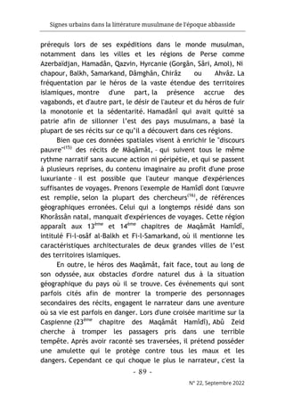 Signes urbains dans la littérature musulmane de l'époque abbasside
-
89
-
N° 22, Septembre 2022
prérequis lors de ses expéditions dans le monde musulman,
notamment dans les villes et les régions de Perse comme
Azerbaïdjan, Hamadân, Qazvin, Hyrcanie (Gorgân, Sâri, Amol), Ni
chapour, Balkh, Samarkand, Dâmghân, Chirâz ou Ahvâz. La
fréquentation par le héros de la vaste étendue des territoires
islamiques, montre d'une part, la présence accrue des
vagabonds, et d'autre part, le désir de l'auteur et du héros de fuir
la monotonie et la sédentarité. Hamadânî qui avait quitté sa
patrie afin de sillonner l’est des pays musulmans, a basé la
plupart de ses récits sur ce qu’il a découvert dans ces régions.
Bien que ces données spatiales visent à enrichir le "discours
pauvre"(15)
des récits de Mâqâmât, – qui suivent tous le même
rythme narratif sans aucune action ni péripétie, et qui se passent
à plusieurs reprises, du contenu imaginaire au profit d'une prose
luxuriante – il est possible que l'auteur manque d'expériences
suffisantes de voyages. Prenons l'exemple de Hamîdî dont l'œuvre
est remplie, selon la plupart des chercheurs(16)
, de références
géographiques erronées. Celui qui a longtemps résidé dans son
Khorâssân natal, manquait d'expériences de voyages. Cette région
apparaît aux 13ème
et 14ème
chapitres de Maqâmât Hamîdî,
intitulé Fi-l-osâf al-Balkh et Fi-l-Samarkand, où il mentionne les
caractéristiques architecturales de deux grandes villes de l’est
des territoires islamiques.
En outre, le héros des Maqâmât, fait face, tout au long de
son odyssée, aux obstacles d'ordre naturel dus à la situation
géographique du pays où il se trouve. Ces événements qui sont
parfois cités afin de montrer la tromperie des personnages
secondaires des récits, engagent le narrateur dans une aventure
où sa vie est parfois en danger. Lors d'une croisée maritime sur la
Caspienne (23ème
chapitre des Maqâmât Hamîdî), Abû Zeid
cherche à tromper les passagers pris dans une terrible
tempête. Après avoir raconté ses traversées, il prétend posséder
une amulette qui le protège contre tous les maux et les
dangers. Cependant ce qui choque le plus le narrateur, c'est la
 