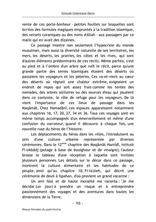 Zeinab Golestani Dero
-
90
-
Revue Annales du patrimoine
vente de ces porte-bonheur – petites feuilles sur lesquelles sont
écrites des formules magiques empruntés à la tradition islamique,
des versets coraniques ou des noms d'Allah – aux passagers par ce
malin qui en avait des dizaines.
Ce passage montre non seulement l’hypocrisie du monde
musulman, mais aussi la diversité naturelle de ses territoires, les
mers, les déserts, les prairies, les côtes et les rives, qui sont
d'autres éléments prédominants de ces récits. Même parfois, c'est
au pied et à l’ombre d'un arbre que naît le récit, parce qu'une
grande partie des terres islamiques étaient des déserts où
passaient les voyageurs et les pèlerins. Ces va-et-vient au cœur
des déserts où régnait une chaleur extrême, exigeaient un
endroit de repos qui soit assez frais comme les tentes des
nomades, des arbres solitaires ou des sources d'eau qui jouaient
dans ce contexte, le rôle de refuge pour les voyageurs. De là
vient l'importance de ces lieux de passage dans les
Maqâmât. Chez Hamadânî, ces espaces apparaissent notamment
aux chapitres 16, 17, 20, 27, 34 et 36. Tous ces voyages sont en
même temps accompagnés d'un émerveillement et même d'une
confusion du narrateur, quand il découvre à chaque fois, une
nouvelle ruse du héros de l’histoire.
Les déplacements du héros dans les villes, l'introduisent au
sein d'une culture urbaine représentée par diverses
cérémonies. Dans le 12ème
chapitre des Maqâmât Hamîdî, intitulé
Fi-sikbâdj (potage à base de boulghour et de vinaigre), l'auteur
brosse le tableau d'une réception à laquelle sont invitées
plusieurs personnes. Les détails sur le décor dans ce passage,
montrent la culture alimentaire et les habitudes de ce
peuple, ainsi qu’au chapitre 10, Fi-ta'zieh, qui décrit une
cérémonie de deuil à Ispahan, d'où provient un grand vacarme :
Un ami féal et de haute moralité me raconta : "Je me
décidai (un jour) à prendre un risque et à entreprendre
passionnément des voyages et des aventures dans toutes les
dimensions de la Terre.
 