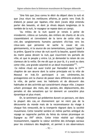 Signes urbains dans la littérature musulmane de l'époque abbasside
-
91
-
N° 22, Septembre 2022
"Une fois que j'eus connu le désir du départ dans la nuit et
que j'eus réuni les meilleures affaires, je partis vers l'Irak. Et
d'abord, je passai par Ispahan, ville dont j'avais déjà entendu
parler des beautés, et dont je rêvais depuis longtemps. (A la
tombée de la nuit, le voyageur se repose dans un camp).
"Au milieu de la nuit quand je venais à peine de
m'endormir, s'éleva un tumulte, des milliers de chants et de cris
s'assemblaient et s'envolaient de la terre de cette ville au
ciel, des sanglotements humains partaient d'ici-bas vers les
cieux sans que personne ne sache la cause de ces
gémissements, ni la source de ces lamentations, jusqu'à l’appel à
la prière. Quand le crieur de nuit ouvrît la bouche, quand l'étoile
du matin passa devant la nuit, que s'ouvrirent les portails de
ville, et que le peuple y entra. Là, je demandai la raison de ces
clameurs de la veille. On me dit que ce jour-là, il y avait eu dans
cette ville, une grande calamité et un deuil inconsolable(17)
.
Ce même rituel est aussi traité par Hamadânî dans le 21ème
chapitre de son œuvre dont la scène principale est la ville de
Mossoul en Irak. En participant à ces cérémonies, les
protagonistes ont la chance de passer dans différents endroits de
la ville, de parler avec les habitants et de découvrir des
habitudes et des activités qui caractérisent chaque ville. L'espace
urbain provoque des mots, des paroles, des déplacements, des
pensées et des sensations qui lui donnent un caractère plus
dynamique et plus vivant.
Or, le sentiment qui prédomine durant ce parcours, est dans
la plupart des cas, un étonnement qui ne vient pas de la
découverte du monde mais de la reconnaissance du visage à
chaque fois renouvelé, de la tromperie régnant dans la société
musulmane. Cette tonalité sombre et même parfois ambiguë du
voyage se rapproche parfois du héros du roman picaresque en
Espagne au XVIe
siècle. Cette triste réalité qui s'élargit
incessamment, rappelle la valeur extrême des échanges sociaux
pour les créateurs des Maqâmât, et permet à ces observateurs
 