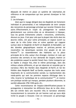 Zeinab Golestani Dero
-
92
-
Revue Annales du patrimoine
dépaysés de mettre en place un système de valorisation, de
référence et de comparaison qui leur permet d'analyser le fait
social.
2. Les échanges :
Alors que le voyage désigné dans les Maqâmât est fortement
individuel et personnalisé, il est indispensable de tenir compte
des rencontres du personnage principal qui raconte l'histoire d'un
autre. Effectivement, le trajet du protagoniste le conduit
généralement aux centres-villes où se déroulaient à l'époque,
tous les grands événements urbains : rencontres, cérémonies,
discours ou jeux. C'est pour cela que la plupart des récits dans les
œuvres citées, ont pour scène principale, un espace ouvert au
cœur de la ville. Cette mise en scène spatiale qui s'appuie
surtout dans le Maqâmât Al-Harîrî et Maqâmât Al-Hamadânî, sur
des données géographiques exactes et précises, permet de
reconnaître les dynamiques sociales d'un peuple et de son
histoire(18)
. Le rassemblement des habitants sur la place
principale de la ville, autour d'un étranger, menteur et rusé, qui
prononce des sermons et leur demande de l'argent, montre un
des problèmes auquel la société faisait face. Cette tromperie qui
se répète à chaque fois, chez le même personnage, dans des
milieux urbains différents, et qui est observée et racontée par le
narrateur, Hâris ibn Homâm dans Maqâmât Al-Harîrî, et Isâ ibn
Hishâm dans Maqâmât Badî' az-Zamân, esquisse des traits assez
importants de la communication sociale. La représentation des
ronds-points qui sont les premiers espaces d'échange dans la
ville, incarne la "symbolique de la communication"(19)
, et montre
une pratique sociale qui marqua, pendant plusieurs décennies, la
société abbasside (750-1258 après JC).
Cette reconnaissance de l'espace (identification) pousse le
protagoniste à interpréter les différents lieux de la ville. Ainsi,
dès son entrée dans une nouvelle ville, le narrateur attendra
inconsciemment la rencontre de cet homme rusé qui aura déjà
invité le peuple à l'écouter. C'est en retrouvant ce personnage
 