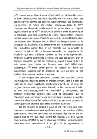 Signes urbains dans la littérature musulmane de l'époque abbasside
-
93
-
N° 22, Septembre 2022
qu'il ressent un sentiment amer d'insécurité qui s'intensifie quand
le futé pénètre, sous les yeux étonnés du narrateur, dans des
centres privés comme les centres hydrothermaux, les hammams,
les tavernes et même les centres médicaux. Ainsi, le 24ème
chapitre de Maqâmât al-Hamadânî se passe dans un hôpital
psychiatrique et le 49ème
chapitre se déroule entre la taverne et
la mosquée. Une fois racontée, la scène représentant l'hôpital
montre au premier plan, l’arrivée du savant, Isâ ibn Hishâm, dans
cet espace, sans évoquer aucun détail sur l'emplacement ou la
structure du bâtiment. Cet effacement des éléments descriptifs
par Hamadânî, paraît tout à fait normale vue la priorité du
contenu moral et de la beauté formelle des séquences de
Maqâmât qui sont d'ailleurs censées se lire assez rapidement.
Ainsi, ce Maqâma commence à l'instar de tous les autres, par un
discours rapporté, soit Isâ Ibn Hishâm se joignit à nous et dit : Je
suis entré dans l'asile de Bassora avec Abû Dâûd, divin
scolastique…"(20)
. Dans cette partie, le lecteur est face aux
événements suscités par la présence du futé au sein de cet
endroit réservés aux malades mentaux.
Si on imagine que certaines constructions urbaines comme
les mosquées, lieux de prière et maison d'Allah, sont à l’abri des
ruses de ce malin vagabond, malheureusement, ce ne sera pas
toujours le cas. Alors que chez Hamîdî, ce lieu sacré est à l'abri
de ces malfaisances, Harîrî et Hamadânî y découvrent des
orateurs hypocrites comme Abû Zeid et Eskandarî, qui ne
cherchent qu'à escroquer leurs interlocuteurs, comme le montre
une scène chez Hamadânî où le malicieux et ses amis passent de
la mosquée à la taverne pour satisfaire leurs caprices :
Isâ ibn Hishâm se joignit à nous et dit : "Et voilà une nuit,
nous nous assemblâmes avec quelques féaux, ces maîtres d'idées
agréables et nous ne cessâmes de tronquer des verres de vin
jusqu'à que le vin que nous avions fût épuisé."… Il dit : "Quand
nous sentîmes l’effet de notre situation complexe, des penchants
malicieux nous conduisirent à au gîte de la vigneronne. Le
 