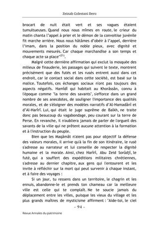 Zeinab Golestani Dero
-
94
-
Revue Annales du patrimoine
brocart de nuit était vert et ses vagues étaient
tumultueuses. Quand nous nous mîmes en route, le crieur du
matin chanta l’appel à prier et le démon de la convoitise juvénile
fit marche arrière. Nous nous hâtâmes d’obéir à l’appel, derrière
l’imam, dans la position du noble pieux, avec dignité et
mouvements mesurés. Car chaque marchandise a son temps et
chaque acte sa place"(21)
.
Malgré cette dernière affirmation qui exclut la mosquée des
milieux de finauderie, les passages qui suivent le texte, montrent
précisément que des futés et les rusés entrent aussi dans cet
endroit, car le contact social dans cette société, est basé sur la
malice. Toutefois, ces échanges sociaux n'ont pas toujours des
aspects négatifs. Hamîdî qui habitait au Khorâssân, connu à
l'époque comme "la terre des savants", s'efforce dans un grand
nombre de ses anecdotes, de souligner l'importance des qualités
morales, et de s'éloigner des modèles narratifs d’Al-Hamadânî et
d’Al-Harîrî. Lui, qui était le juge suprême de Balkh, ne traite
donc pas beaucoup du vagabondage, peu courant sur la terre de
Perse. En revanche, il n'oubliera jamais de parler de l'orgueil des
savants de la ville qui ne prêtent aucune attention à la formation
et à l'instruction du peuple.
Bien que les Maqâmât n'aient pas pour objectif la défense
des valeurs morales, il arrive qu'à la fin de son itinéraire, le rusé
s'adresse au narrateur et lui conseille de respecter la dignité
humaine et la morale. Ainsi, chez Harîrî, Abu Zeid Sorûdjî, le
futé, qui a souffert des expéditions militaires chrétiennes,
s'adresse au dernier chapitre, aux gens qui l'entourent et les
invite à réfléchir sur la mort qui peut survenir à chaque instant,
et à faire des voyages :
Si un jour, tu ressens dans un territoire, le chagrin et les
ennuis, abandonne-le et prends ton chameau car la meilleure
ville est celle qui te complaît. Ne te soucie jamais du
déplacement entre les villes, puisque les vieux du village et les
plus grands maîtres de mysticisme affirment : "Aide-toi, le ciel
 
