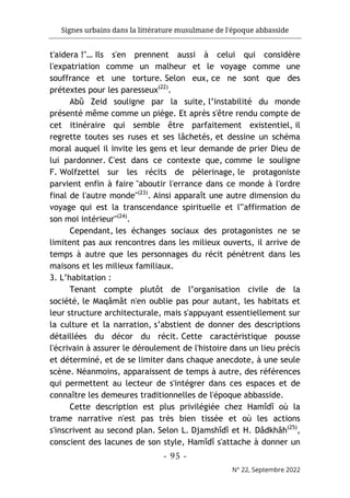 Signes urbains dans la littérature musulmane de l'époque abbasside
-
95
-
N° 22, Septembre 2022
t'aidera !"… Ils s'en prennent aussi à celui qui considère
l'expatriation comme un malheur et le voyage comme une
souffrance et une torture. Selon eux, ce ne sont que des
prétextes pour les paresseux(22)
.
Abû Zeid souligne par la suite, l’instabilité du monde
présenté même comme un piège. Et après s'être rendu compte de
cet itinéraire qui semble être parfaitement existentiel, il
regrette toutes ses ruses et ses lâchetés, et dessine un schéma
moral auquel il invite les gens et leur demande de prier Dieu de
lui pardonner. C'est dans ce contexte que, comme le souligne
F. Wolfzettel sur les récits de pèlerinage, le protagoniste
parvient enfin à faire "aboutir l'errance dans ce monde à l'ordre
final de l'autre monde"(23)
. Ainsi apparaît une autre dimension du
voyage qui est la transcendance spirituelle et l'"affirmation de
son moi intérieur"(24)
.
Cependant, les échanges sociaux des protagonistes ne se
limitent pas aux rencontres dans les milieux ouverts, il arrive de
temps à autre que les personnages du récit pénètrent dans les
maisons et les milieux familiaux.
3. L’habitation :
Tenant compte plutôt de l’organisation civile de la
société, le Maqâmât n'en oublie pas pour autant, les habitats et
leur structure architecturale, mais s'appuyant essentiellement sur
la culture et la narration, s’abstient de donner des descriptions
détaillées du décor du récit. Cette caractéristique pousse
l'écrivain à assurer le déroulement de l'histoire dans un lieu précis
et déterminé, et de se limiter dans chaque anecdote, à une seule
scène. Néanmoins, apparaissent de temps à autre, des références
qui permettent au lecteur de s'intégrer dans ces espaces et de
connaître les demeures traditionnelles de l'époque abbasside.
Cette description est plus privilégiée chez Hamîdî où la
trame narrative n'est pas très bien tissée et où les actions
s'inscrivent au second plan. Selon L. Djamshîdî et H. Dâdkhâh(25)
,
conscient des lacunes de son style, Hamîdî s'attache à donner un
 