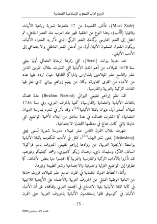 ‫تاريخ‬
‫آداب‬
‫العثمانية‬ ‫اإلسالمية‬ ‫الشعوب‬
-
25
-
‫اﻟﻌﺪد‬
22
‫ﺳﺒﺘﻤﺒﺮ‬ ،
2022
)
Muci Zade
(
‫من‬ ‫القصيدة‬ ‫ٺتألف‬ .
17
‫الأبيات‬ ‫رباعية‬ ‫ية‬‫شعر‬ ‫مقطوعة‬
‫العرب‬ ‫عند‬ ‫ظهر‬ ‫التقفية‬ ‫من‬ ‫النوع‬ ‫وهذا‬ ،(‫)أأأب‬ ‫وقافيتها‬
،‫جاهلي‬‫ل‬‫ا‬ ‫العصر‬ ‫منذ‬
‫ثم‬
.‫الألبان‬ ‫الشعراء‬ ‫به‬ ‫تأثر‬ ‫الذي‬ ‫التركي‬ ‫الشعر‬ ‫كذلك‬
‫و‬ ‫الفارسي‬ ‫الشعر‬ ‫إلى‬ ‫انتقل‬
‫المسلمون‬ ‫الشعراء‬ ‫يكون‬‫و‬
‫إلى‬ ‫والاجتماعي‬ ‫العاطفي‬ ‫الشعر‬ ‫أدخل‬ ‫من‬ ‫أول‬ ‫الألبان‬
.‫الألباني‬ ‫الأدب‬
) ‫بيرات‬ ‫مدينة‬ ‫تعد‬
Berat
‫جلبي‬ ‫أوليا‬ ‫العثماني‬ ‫الرحالة‬ ‫زارها‬ ‫التي‬ ،(
‫سنة‬
1670
‫الثامن‬ ‫القرنين‬ ‫خلال‬ ‫اشتهرت‬ ‫التي‬ ‫الألبانية‬ ‫المدن‬ ‫أهم‬ ‫من‬ ،‫للميلاد‬
‫الثقافية‬ ‫والمراكز‬ ‫بالمدارس‬ ‫الميلاديين‬ ‫عشر‬ ‫والتاسع‬ ‫عشر‬
‫عدد‬ ‫عليها‬ ‫تردد‬ ‫حيث‬
‫فيها‬ ‫تعلم‬ ‫الذي‬ ‫بيراتي‬ ‫إبراهيم‬ ‫بينهم‬ ‫من‬ ‫وكان‬ ،‫جاورة‬‫م‬‫ال‬ ‫القرى‬ ‫من‬ ‫الأدباء‬ ‫من‬
.‫والفارسية‬ ‫والعربية‬ ‫التركية‬ ‫اللغات‬
‫نظ‬ ‫إبراهيم‬ ‫نظم‬ ‫لقد‬
‫ي‬
‫البيراتي‬ ‫مي‬
)
Ibrahim Nezimi
(
‫قصائد‬ ‫عدة‬
‫سنة‬ ‫وفي‬ .‫العربي‬ ‫حرف‬‫ل‬‫با‬ ‫كتبها‬ ،‫والفارسية‬ ‫والعثمانية‬ ‫الألبانية‬ ‫باللغات‬
1736
‫الألبانية‬ ‫باللغة‬ ‫ديوان‬ ‫أول‬ ‫أصدر‬ ‫للميلاد‬
)
32
(
‫الديوان‬ ‫بمدرسة‬ ‫شعره‬ ‫في‬ ‫تأثر‬ ‫وقد‬ ،
‫التي‬ ‫المواضيع‬ ‫لأهمية‬ ‫البلاد‬ ‫من‬ ‫مناطق‬ ‫عدة‬ ‫في‬ ‫قصائده‬ ‫انتشرت‬ ‫ما‬‫ك‬ ،‫العثمانية‬
.‫الاجتماعية‬ ‫القضايا‬ ‫معظمها‬ ‫في‬ ‫تعالج‬ ‫كانت‬ ‫والتي‬ ‫تناولها‬
‫ية‬‫شعر‬ ‫مدرسة‬ ‫للميلاد‬ ‫عشر‬ ‫الثامن‬ ‫القرن‬ ‫خلال‬ ‫ظهرت‬
‫جتي‬‫ي‬‫ب‬ ‫تسمى‬
)
Bejtexhinj
‫البيت‬ ‫شعر‬ ‫بمعنى‬ (
)
33
(
‫الألبانية‬ ‫باللغة‬ ‫المكتوب‬ ‫لأدب‬ ‫في‬ ‫تتمثل‬ ،
‫نظ‬ ‫إبراهيم‬ ‫روادها‬ ‫من‬ .‫العربية‬ ‫جدية‬‫ب‬‫الأ‬ ‫بواسطة‬
‫ي‬
‫فراكولا‬ ‫باسم‬ ‫المعروف‬ ‫مي‬
‫كر‬
‫الذ‬ ‫السالف‬
.‫وغيرهم‬ ‫كيشيكو‬ ‫ومحمد‬ ،‫كامبيري‬ ‫يكو‬‫ز‬ ‫وهسان‬ ،‫نايبي‬ ‫وسليمان‬ ،
‫والف‬ ‫التركية‬ ‫بالآداب‬ ‫تأثروا‬ ‫لقد‬
.‫الألفاظ‬ ‫بعض‬ ‫منها‬ ‫اقتبسوا‬ ‫ما‬‫ك‬‫والعربية‬ ‫ارسية‬
‫ما‬‫ك‬
.‫وغيرها‬ ‫الطبيعة‬ ‫وشعر‬ ‫والاجتماعية‬ ‫والصوفية‬ ‫الغزلية‬ ‫المواضيع‬ ‫إلى‬ ‫تطرقوا‬
‫جماعة‬ ‫قررت‬ ،‫للميلاد‬ ‫عشر‬ ‫التاسع‬ ‫القرن‬ ‫في‬ ‫العثمانية‬ ‫الدولة‬ ‫حطاط‬‫ن‬‫ا‬ ‫وأثناء‬
‫جدية‬‫ب‬‫الأ‬ ‫على‬ ‫والاعتماد‬ ‫العربية‬ ‫حروف‬‫ل‬‫ا‬ ‫عن‬ ‫التخلي‬ ‫الوطنية‬ ‫النخبة‬ ‫من‬
‫اللاتينية‬
‫الأدباء‬ ‫أن‬ ‫غير‬ ،‫وثقافته‬ ‫الغربي‬ ‫جتمع‬‫م‬‫ال‬ ‫في‬ ‫الاندماج‬ ‫بغية‬ ‫الألبانية‬ ‫اللغة‬ ‫كتابة‬ ‫في‬
‫القرن‬ ‫حتى‬ ‫العربية‬ ‫حروف‬‫ل‬‫با‬ ‫الألبانية‬ ‫يستخدمون‬ ‫ظلوا‬ ‫كوسوفو‬ ‫في‬ ‫الألبان‬
 