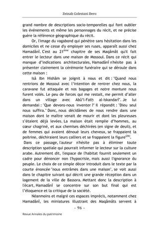 Zeinab Golestani Dero
-
96
-
Revue Annales du patrimoine
grand nombre de descriptions socio-temporelles qui font oublier
les événements et même les personnages du récit, et ne précise
guère la référence géographique du récit.
Or, l'image du vagabond qui pénètre sans hésitation dans les
domiciles et ne cesse d'y employer ses ruses, apparaît aussi chez
Hamadânî. C'est au 21ème
chapitre de ses Maqâmât qu'il fait
entrer le lecteur dans une maison de Mossoul. Dans ce récit qui
manque d’indications architecturales, Hamadânî n'hésite pas à
présenter clairement la cérémonie funéraire qui se déroule dans
cette maison :
Isâ Ibn Hishâm se joignit à nous et dit : "Quand nous
rentrions de Mossoul avec l’intention de rentrer chez nous, la
caravane fut attaquée et nos bagages et notre monture nous
furent volés. Le peu de forces qui me restait, me permit d’aller
dans un village avec Abû’l-Fatḥ al-Iskandarî". Je lui
demandai : "Que devons-nous inventer ?" Il répondit : "Dieu seul
nous suffira." Donc, nous décidâmes de nous rendre dans une
maison dont le maître venait de mourir et dont les pleureuses
s’étaient déjà levées. La maison était remplie d’hommes, au
cœur chagriné, et aux chemises déchirées (en signe de deuil), et
de femmes qui avaient dénoué leurs cheveux, se frappaient la
poitrine, déchiraient leurs colliers et se frappaient la figure(26)
.
Dans ce passage, l'auteur n'hésite pas à éliminer toute
description spatiale qui pourrait informer le lecteur sur la culture
arabe. Autrement dit, l'espace de l'habitat fournit seulement un
cadre pour dénoncer non l'hypocrisie, mais aussi l'ignorance du
peuple. Le choix de ce simple décor introduit dans le texte par la
courte énoncée "nous entrâmes dans une maison", se voit aussi
dans le chapitre suivant qui décrit une grande réception dans un
logement de la ville de Bassora. Mettant donc la description à
l'écart, Hamadânî se concentre sur son but final qui est
l’éloquence et la critique de la société.
Néanmoins et malgré ces espaces imprécis, notamment chez
Hamadânî, les miniatures illustrant des Maqâmâts servent à
 